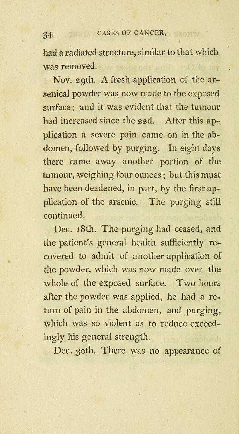 had a radiated structure, similar to that which was removed. Nov. 29th. A fresh application of the ar- senical powder was now made to the exposed surface; and it was evident that the tumour had increased since the 22d. After this ap- plication a severe pain came on in the ab- domen, followed by purging. In eight days there came away another portion of the tumour, weighing four ounces; but this must have been deadened, in part, by the first ap- plication of the arsenic. The purging still continued. Dec. 18th. The purging had ceased, and the patient's general health sufficiently re- covered to admit of another application of the powder, which was now made over the whole of the exposed surface. Two hours after the powder was applied, he had a re- turn of pain in the abdomen, and purging, which was so violent as to reduce exceed- ingly his general strength. Dec. 30th. There was no appearance of