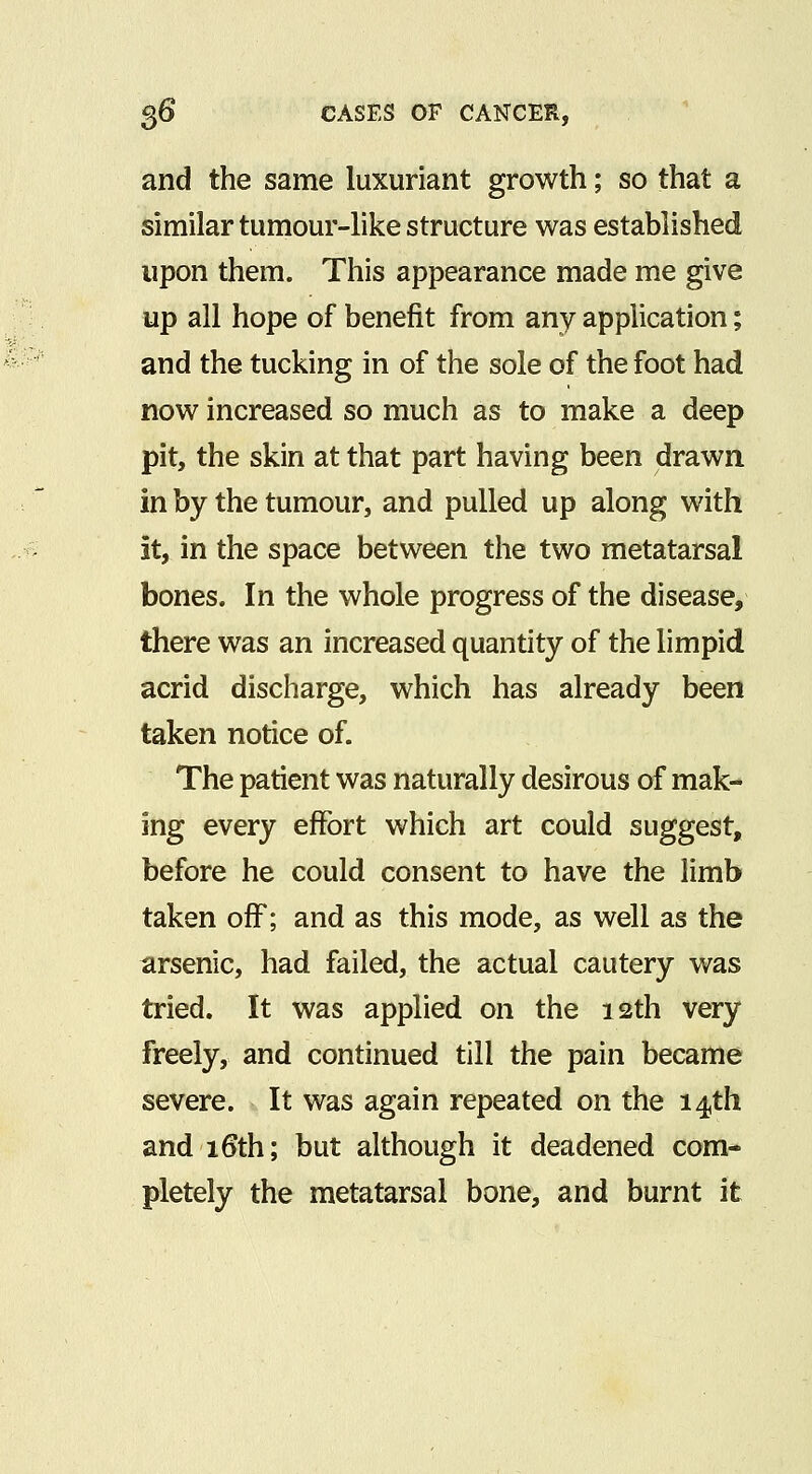 and the same luxuriant growth; so that a similar tumour-like structure was established upon them. This appearance made me give up all hope of benefit from any application; and the tucking in of the sole of the foot had now increased so much as to make a deep pit, the skin at that part having been drawn, in by the tumour, and pulled up along with it, in the space between the two metatarsal bones. In the whole progress of the disease, there was an increased quantity of the limpid acrid discharge, which has already been taken notice of. The patient was naturally desirous of mak- ing every effort which art could suggest, before he could consent to have the limb taken oiF; and as this mode, as well as the arsenic, had failed, the actual cautery was tried. It was applied on the 12th very freely, and continued till the pain became severe. It was again repeated on the 14th and 16th; but although it deadened com- pletely the metatarsal bone, and burnt it