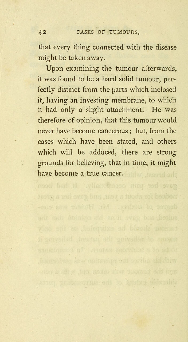 that every thing connected with the disease might be taken away. Upon examining the tumour afterwards, it was found to be a hard sohd tumour, per- fectly distinct from the parts which inclosed it, having an investing membrane, to which it had only a slight attachment. He was therefore of opinion, that this tumour would never have become cancerous; but, from the cases which have been stated, and others which will be adduced, there are strong grounds for believing, that in time, it might have become a true cancer.