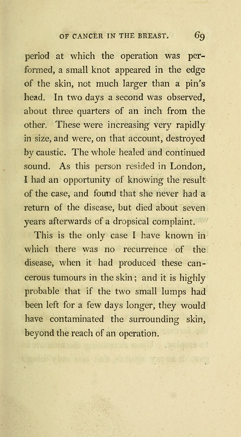 period at which the operation was per- formed, a small knot appeared in the edge of the skin, not much larger than a pin's head. In two days a second was observed, about three quarters of an inch from the other. These were increasing very rapidly in size, and were, on that account, destroyed by caustic. The whole healed and continued sound. As this person resided in London, I had an opportunity of knowing the result of the case, and found that she never had a return of the disease, but died about seven years afterwards of a dropsical complaint. This is the only case I have known in which there was no recurrence of the disease, when it had produced these can- cerous tumours in the skin; and it is highly probable that if the two small lumps had been left for a few days longer, they would have contaminated the surrounding skin, beyond the reach of an operation.