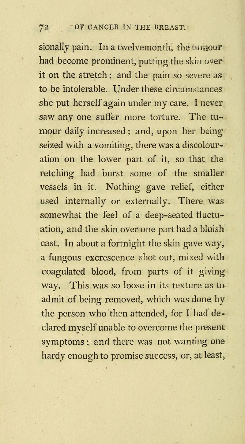 sionally pain. In a twelvemonth, the tumour had become prominent, putting the skin over it on the stretch; and the pain so severe as to be intolerable. Under these circumstances she put herself again under my care. I never saw any one suffer more torture. The tu- mour daily increased; and, upon her being seized with a vomiting, there was a discolour- ation on the lower part of it, so that the retching had burst some of the smaller vessels in it. Nothing gave relief, either used internally or externally. There was somewhat the feel of a deep-seated fluctu-^ ation, and the skin over one part had a bluish cast. In about a fortnight the skin gave way, a fungous excrescence shot out, mixed with coagulated blood, from parts of it giving wav. This was so loose in its texture as to admit of being removed, which was done by the person who then attended, for I had de- clared myself unable to overcome the present symptoms ; and there was not wanting one hardy enough to promise success, or, at least.
