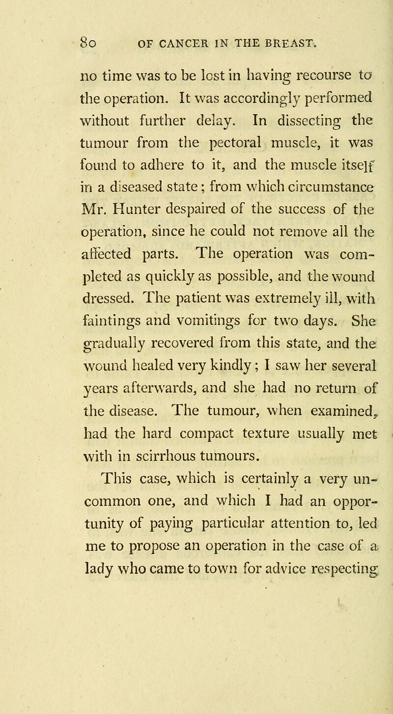 no time was to be lost in having recourse to the operation. It was accordingly performed without further delay. In dissecting the tumour from the pectoral muscle, it was found to adhere to it, and the muscle itsejf in a diseased state; from which circumstance Mr. Hunter despaired of the success of the operation, since he could not remove all the affected parts. The operation was com- pleted as quickly as possible, and the wound dressed. The patient was extremely ill, with faintings and vomitings for two days. She gradually recovered from this state, and the wound healed very kindly; I saw her several years afterwards, and she had no return of the disease. The tumour, when examinedy had the hard compact texture usually met with in scirrhous tumours. This case, which is certainly a very un- common one, and which I had an oppor- tunity of paying particular attention to, led me to propose an operation in the case of a lady who came to town for advice respecting