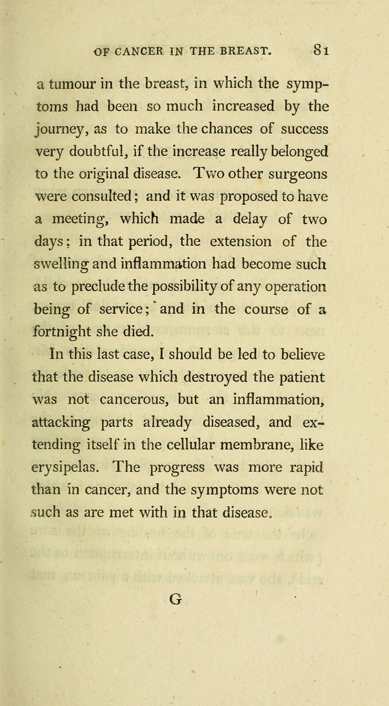 a tumour in the breast, in which the symp- toms had been so much increased by the journey, as to make the chances of success very doubtful, if the increase really belonged to the original disease. Tv^^o other surgeons were consulted; and it was proposed to have a meeting, which made a delay of two days; in that period, the extension of the swelling and inflammation had become such as to preclude the possibility of any operation being of service; and in the course of a fortnight she died. In this last case, I should be led to believe that the disease which destroyed the patient was not cancerous, but an inflammation, attacking parts already diseased, and ex- tending itself in the cellular membrane, like erysipelas. The progress was more rapid than in cancer, and the symptoms were not .such as are met with in that disease. G