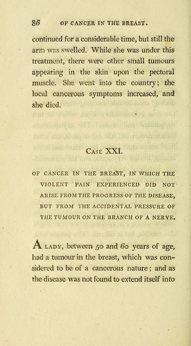 continued for a considerable time, but still the arm was swelled. While she was under this treatment, there were other smdl tumours appearing in the skin upon the pectoral muscle. She went into the country; the local cancerous symptoms increased, and she died. Case XXL OF CANCER IN THE BREAST, IN WHICH THE VIOLENT PAIN EXPERIENCED DID NOT ARISE FROM THE PROGRESS OF THE DISEASE, BUT FROM THE ACCIDENTAL PRESSURE OF THE TUMOUR ON THE BRANCH OF A NERVE. A LADY, between 50 and 60 years of age, had a tumOur in the breast, which was con- sidered to be of a cancerous nature; and as the disease was not found to extend itself into