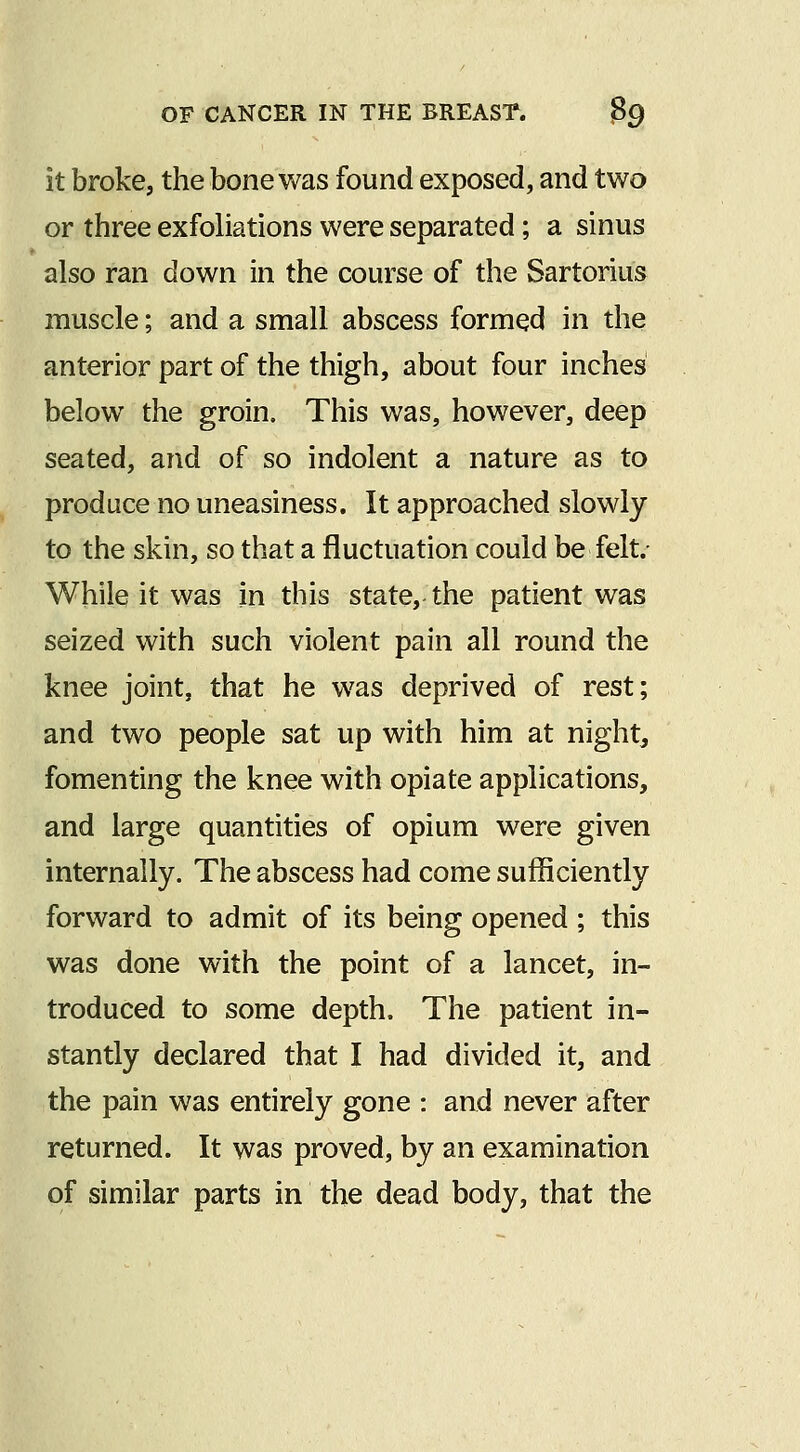 it broke, the bone was found exposed, and two or three exfoliations were separated; a sinus also ran down in the course of the Sartorius muscle; and a small abscess formed in the anterior part of the thigh, about four inches below the groin. This was, however, deep seated, and of so indolent a nature as to produce no uneasiness. It approached slowly to the skin, so that a fluctuation could be felt.- While it was in this state, the patient was seized with such violent pain all round the knee joint, that he was deprived of rest; and two people sat up with him at night, fomenting the knee with opiate applications, and large quantities of opium were given internally. The abscess had come sufficiently forward to admit of its being opened ; this was done with the point of a lancet, in- troduced to some depth. The patient in- stantly declared that I had divided it, and the pain was entirely gone : and never after returned. It was proved, by an examination of similar parts in the dead body, that the