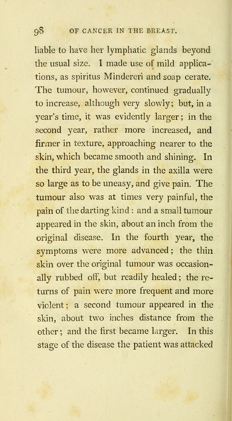 liable to have her lymphatic glands beyond the usual size. I made use of mild applica- tions, as spiritus Mindereri and soap cerate. The tumour, however, continued gradually to increase, although very slowly; but, in a year's time, it was evidently larger; in the second year, rather more increased, and firmer in texture, approaching nearer to the skin, which became smooth and shining. In the third year, the glands in the axilla were so large as to be uneasy, and give pain. The tumour also was at times very painful, the pain of the darting kind : and a small tumour appeared in the skin, about an inch from the original disease. In the fourth year, the symptoms were more advanced; the thin skin over the original tumour was occasion- ally rubbed off, but readily healed; the re- turns of pain were more frequent and more violent; a second tumour appeared in the skin, about two inches distance from the other; and the first became larger. In this stage of the disease the patient was attacked