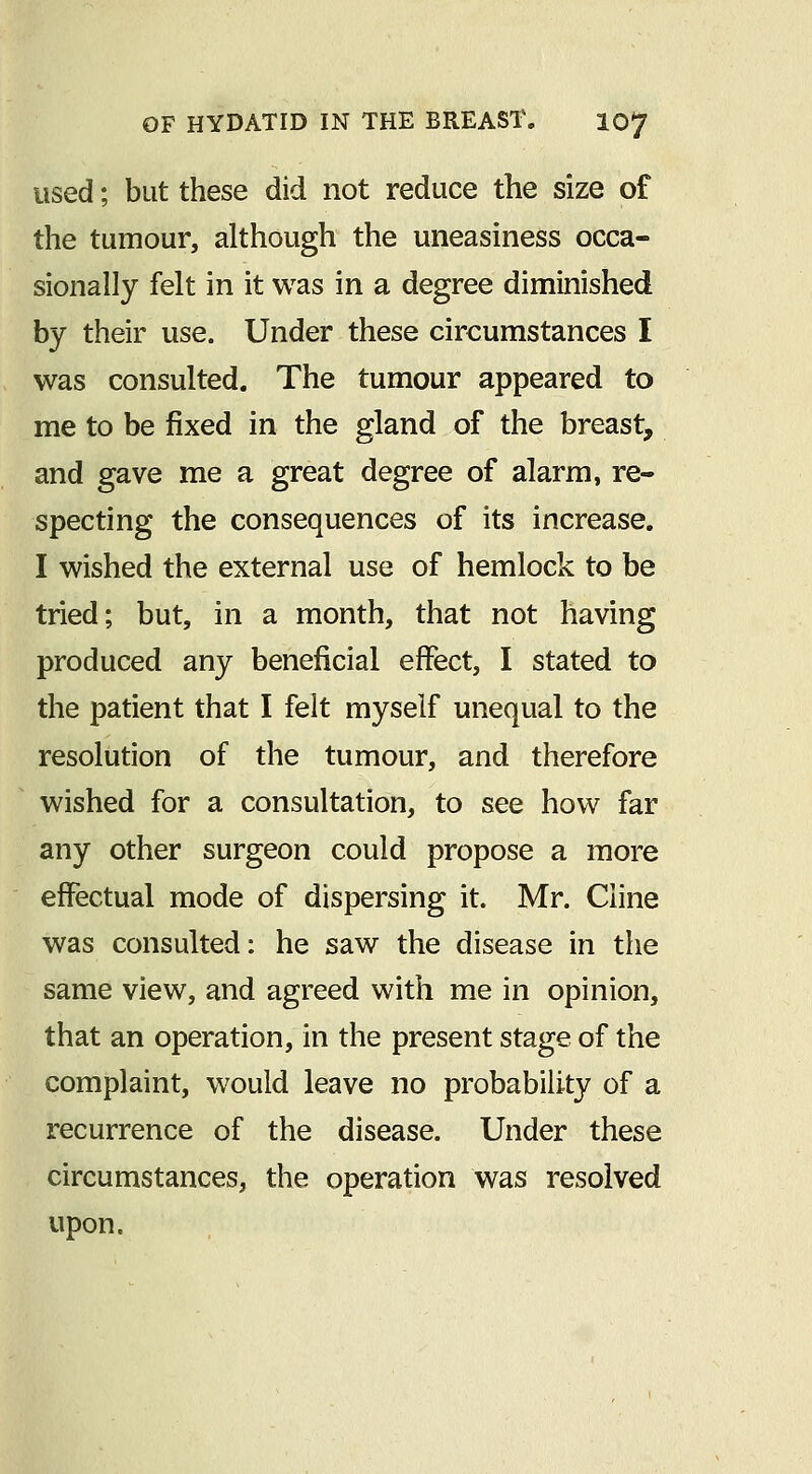 used; but these did not reduce the size of the tumour, although the uneasiness occa- sionally felt in it was in a degree diminished by their use. Under these circumstances I was consulted. The tumour appeared to me to be fixed in the gland of the breast, and gave me a great degree of alarm, re- specting the consequences of its increase. I wished the external use of hemlock to be tried; but, in a month, that not having produced any beneficial effect, I stated to the patient that I felt myself unequal to the resolution of the tumour, and therefore wished for a consultation, to see how far any other surgeon could propose a more effectual mode of dispersing it. Mr. Cline was consulted: he saw the disease in the same view, and agreed with me in opinion, that an operation, in the present stage of the complaint, would leave no probability of a recurrence of the disease. Under these circumstances, the operation was resolved upon.