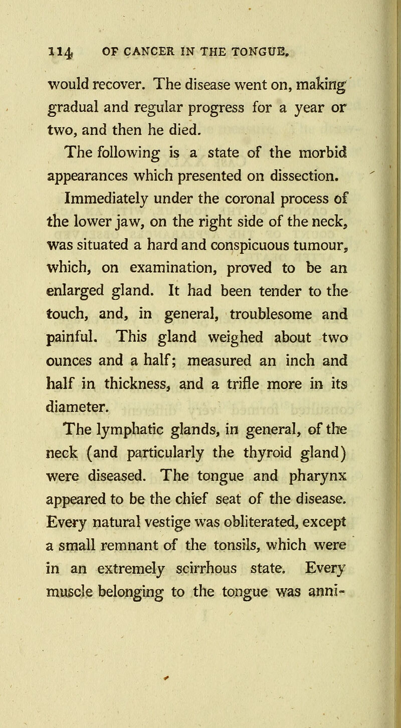 would recover. The disease went on, making gradual and regular progress for a year or two, and then he died. The following is a state of the morbid appearances which presented on dissection. Immediately under the coronal process of the lower jaw, on the right side of the neck, was situated a hard and conspicuous tumour, which, on examination, proved to be an enlarged gland. It had been tender to the touch, and, in general, troublesome and painful. This gland weighed about two ounces and a half; measured an inch and half in thickness, and a trifle more in its diameter. The lymphatic glands, in general, of the neck (and particularly the thyroid gland) were diseased. The tongue and pharynx appeared to be the chief seat of the disease. Every natural vestige was obliterated, except a small remnant of the tonsils, which were in an extremely scirrhous state. Every muscle belonging to the tongue was anni-