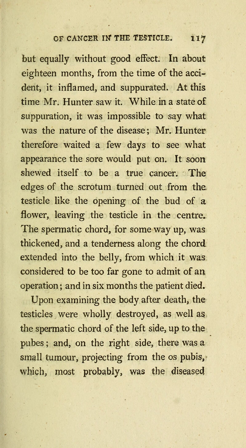 but equally without good effect. In about eighteen months, from the time of the acci- dent, it inflamed, and suppurated. At this time Mr. Hunter saw it. While in a state of suppuration, it was impossible to say what was the nature of the disease; Mr. Hunter therefore waited a few days to see what appearance the sore would put on. It soon shewed itself to be a true cancer. The edges of the scrotum turned out from the. testicle like the opening of the bud of a flower, leaving the testicle in the centre. The spermatic chord, for some way up, was thickened, and a tenderness along the chord extended into the belly, from which it was considered to be too far gone to admit of an operation; and in six months the patient died. Upon examining the body after death, the testicles were wholly destroyed, as well a§ the spermatic chord of the left side, up to the pubes; and, on the right side, there was a small tumour, projecting from the os pubis,- which, most probably, was the diseased