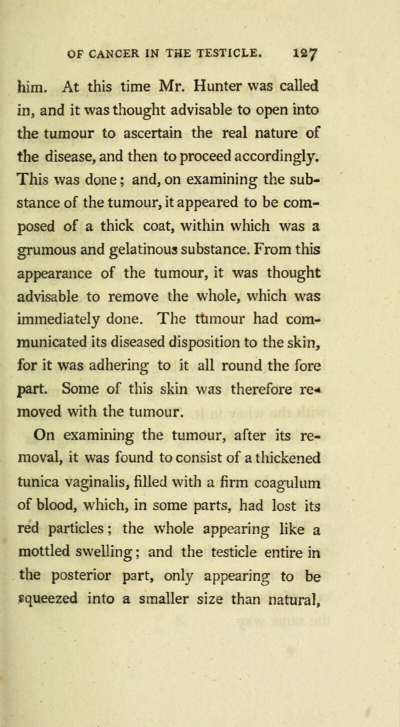 him. At this time Mr. Hunter was called in, and it was thought advisable to open into the tumour to ascertain the real nature of the disease, and then to proceed accordingly. This was done; and, on examining the sub- stance of the tumour, it appeared to be com- posed of a thick coat, within which was a grumous and gelatinous substance. From this appearance of the tumour, it was thought advisable to remove the whole, which was immediately done. The ttimour had com- municated its diseased disposition to the skin^ for it was adhering to it all round the fore part. Some of this skin was therefore re*^ moved with the tumour. On examining the tumour, after its re- moval, it was found to consist of a thickened tunica vaginalis, filled with a firm coagulum of blood, which, in some parts, had lost its red particles; the whole appearing like a mottled swelling; and the testicle entire in the posterior part, only appearing to be isqueezed into a smaller size than natural.