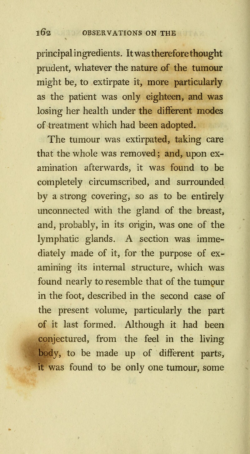 principal ingredients. It was therefore thought prudent, whatever the nature of the tumour might be, to extirpate it, more particularly as the patient was only eighteen, and was losing her health under the different modes of treatment which had been adopted. The tumour was extirpated, taking care that the whole was removed; and, upon ex- amination afterwards, it was found to be completely circumscribed, and surrounded by a strong covering, so as to be entirely unconnected with the gland of the breast, and, probably, in its origin, was one of the lymphatic glands. A section was imme- diately made of it, for the purpose of ex- amining its internal structure, which was found nearly to resemble that of the tumpur in the foot, described in the second case of the present volume, particularly the part of it last formed. Although it had been conjectured, from the feel in the living body, to be made up of different parts, it was found to be only one tumour, some