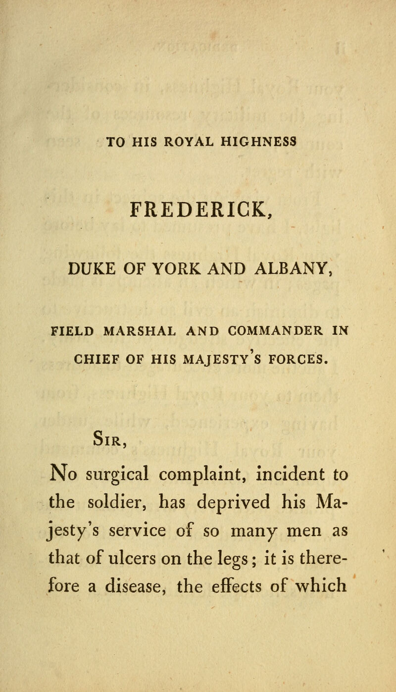 TO HIS ROYAL HIGHNESS FREDERICK, DUKE OF YORK AND ALBANY, FIELD MARSHAL AND COMMANDER IN CHIEF OF HIS majesty's FORCES. Sir, No surgical complaint, Incident to the soldier, has deprived his Ma- jesty's service of so many men as that of ulcers on the legs; it is there- fore a disease, the effects of which