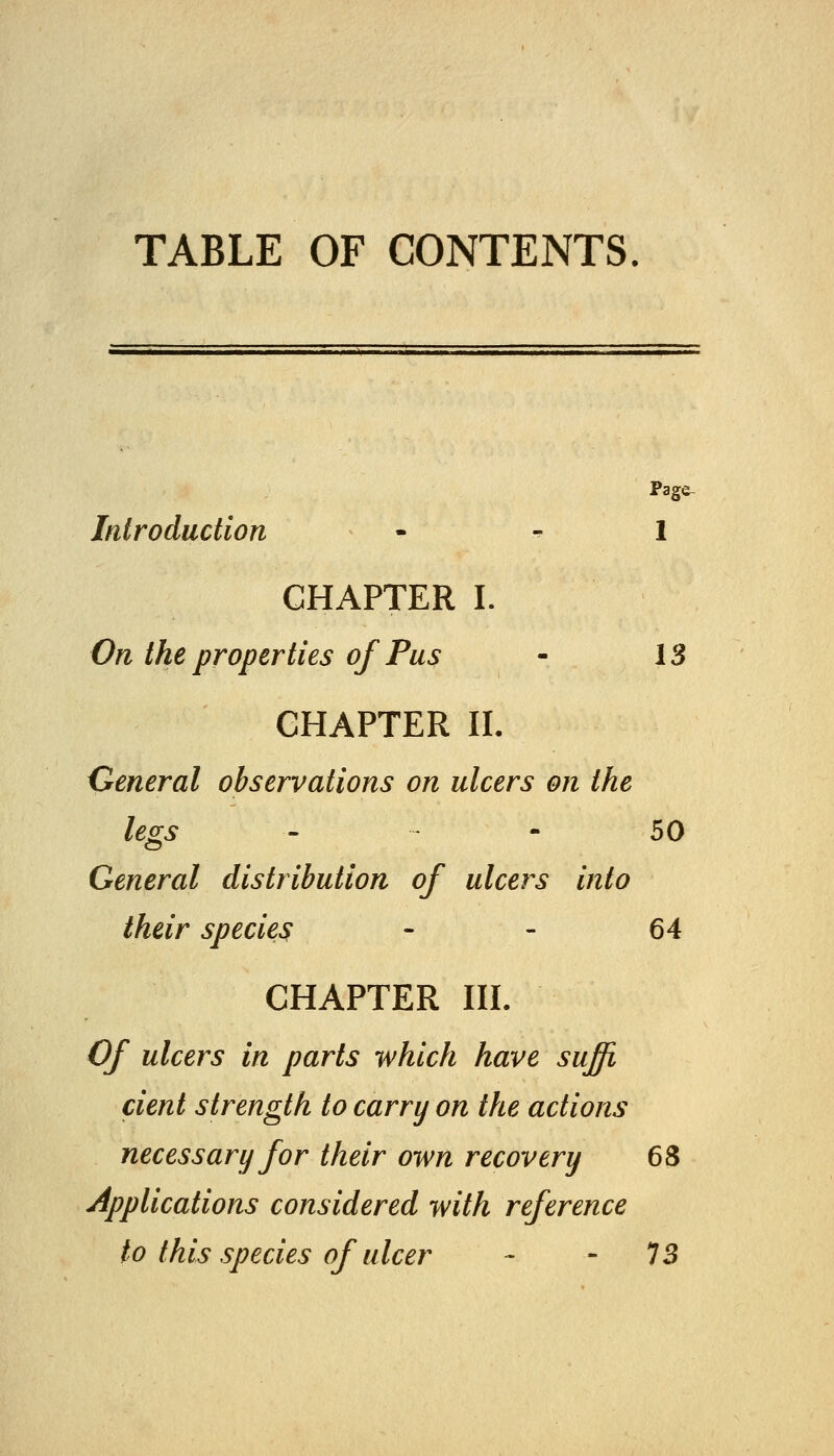 TABLE OF CONTENTS. Page- Introduction - - 1 CHAPTER I. On the properties of Pus - 13 CHAPTER IL General observations on ulcers on the legs - - 50 General distribution of ulcers into their species - - 64 CHAPTER III. Of ulcers in parts which have suffi, dent strength to carry on the actions necessary for their own recovery 68 Applications considered with reference to this species of ulcer - - 73