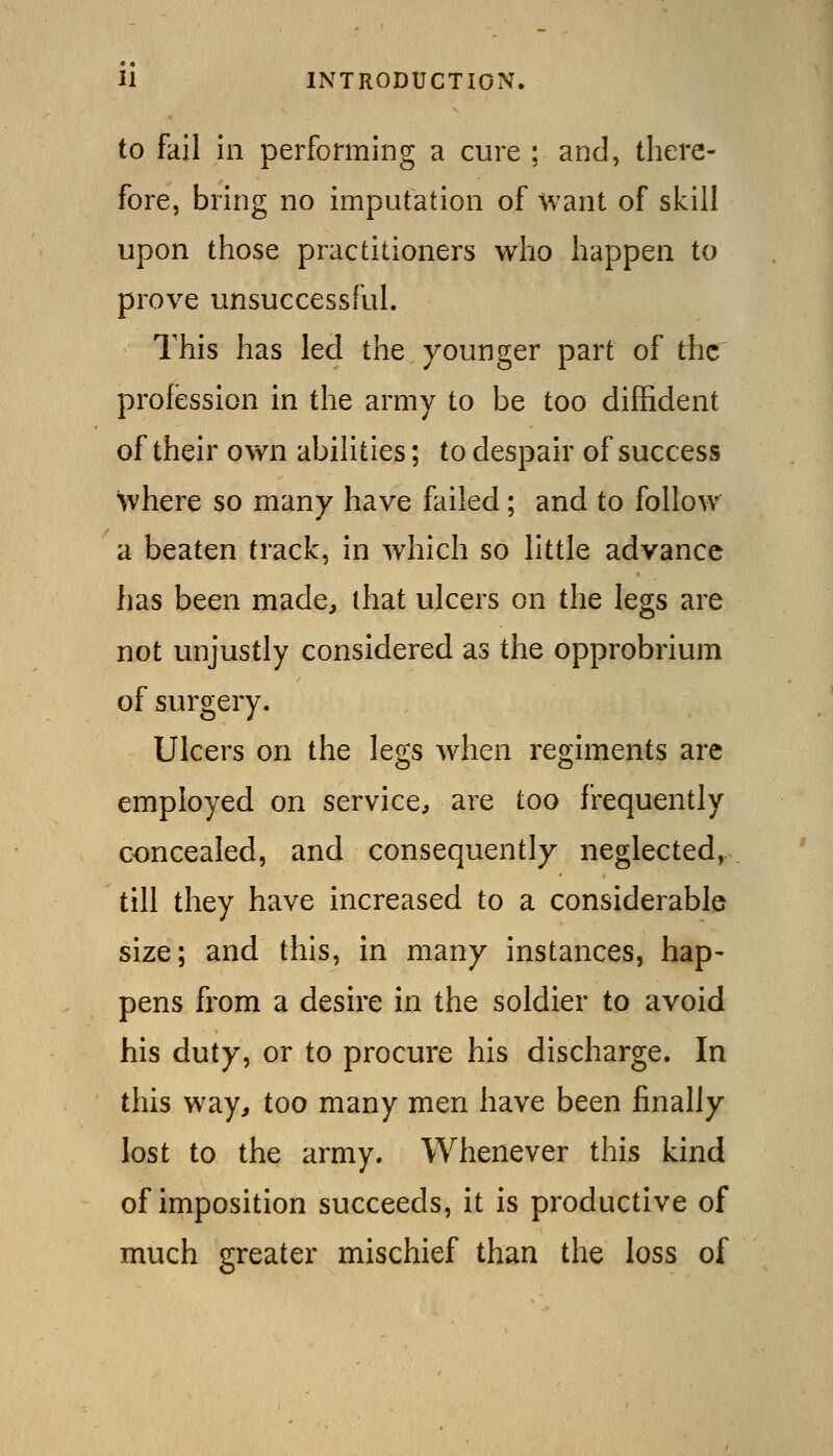 to fail in performing a cure ; and, there- fore, bring no imputation of want of skill upon those practitioners who happen to prove unsuccessful. This has led the younger part of the profession in the army to be too diffident of their own abilities; to despair of success where so many have failed; and to follow a beaten track, in which so little advance has been made, ihat ulcers on the legs are not unjustly considered as the opprobrium of surgery. Ulcers on the legs when regiments are employed on service, are too frequently concealed, and consequently neglected, till they have increased to a considerable size; and this, in many instances, hap- pens from a desire in the soldier to avoid his duty, or to procure his discharge. In this way, too many men have been finally lost to the army. Whenever this kind of imposition succeeds, it is productive of much greater mischief than the loss of