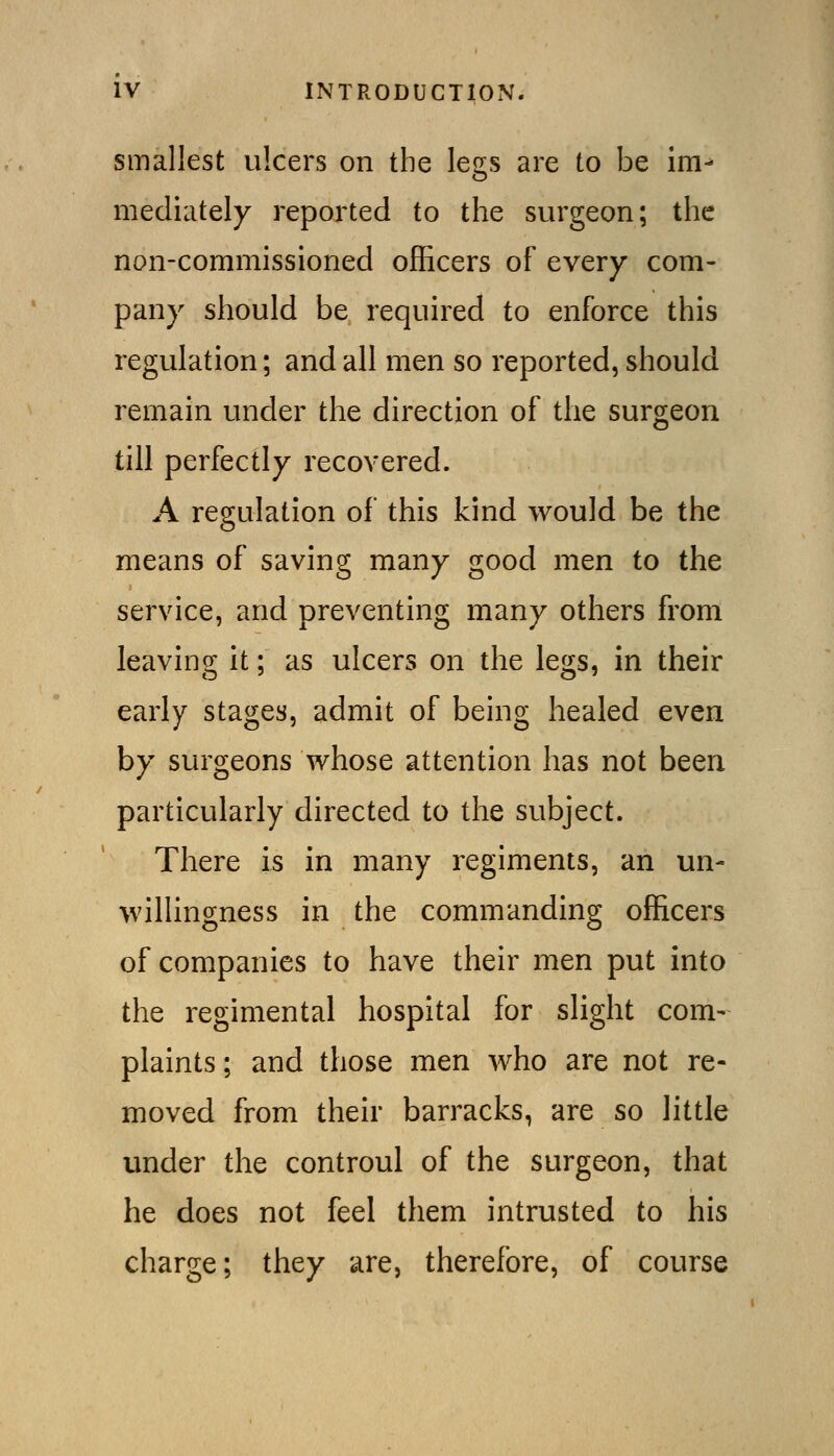 smallest ulcers on the legs are to be im- mediately reported to the surgeon; the non-commissioned officers of every com- pany should be required to enforce this regulation; and all men so reported, should remain under the direction of the surgeon till perfectly recovered. A regulation of this kind would be the means of saving many good men to the service, and preventing many others from leaving it; as ulcers on the legs, in their early stages, admit of being healed even by surgeons whose attention has not been particularly directed to the subject. There is in many regiments, an un- willingness in the commanding officers of companies to have their men put into the regimental hospital for slight com- plaints; and those men Avho are not re- moved from their barracks, are so little under the controul of the surgeon, that he does not feel them intrusted to his charge; they are, therefore, of course