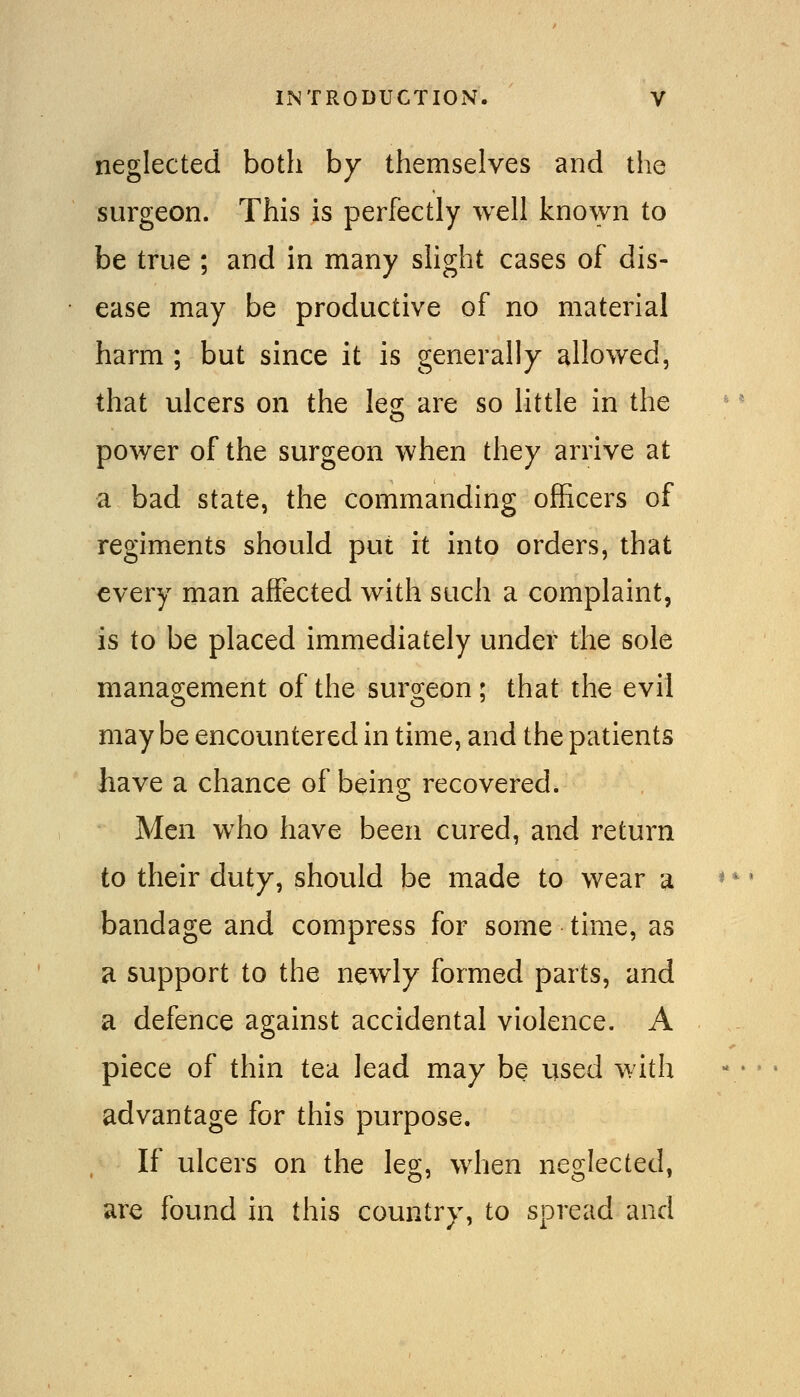 neglected both by themselves and the surgeon. This is perfectly well known to be true ; and in many shght cases of dis- ease may be productive of no material harm ; but since it is generally allowed, that ulcers on the leg are so little in the power of the surgeon when they arrive at a bad state, the commanding officers of regiments should put it into orders, that every man affected with such a complaint, is to be placed immediately under the sole managrement of the surg-eon : that the evil may be encountered in time, and the patients have a chance of being recovered. Men who have been cured, and return to their duty, should be made to wear a bandage and compress for some time, as a support to the newly formed parts, and a defence against accidental violence. A piece of thin tea lead may be used with advantage for this purpose. If ulcers on the leg, when neglected, are found in this country, to spread and