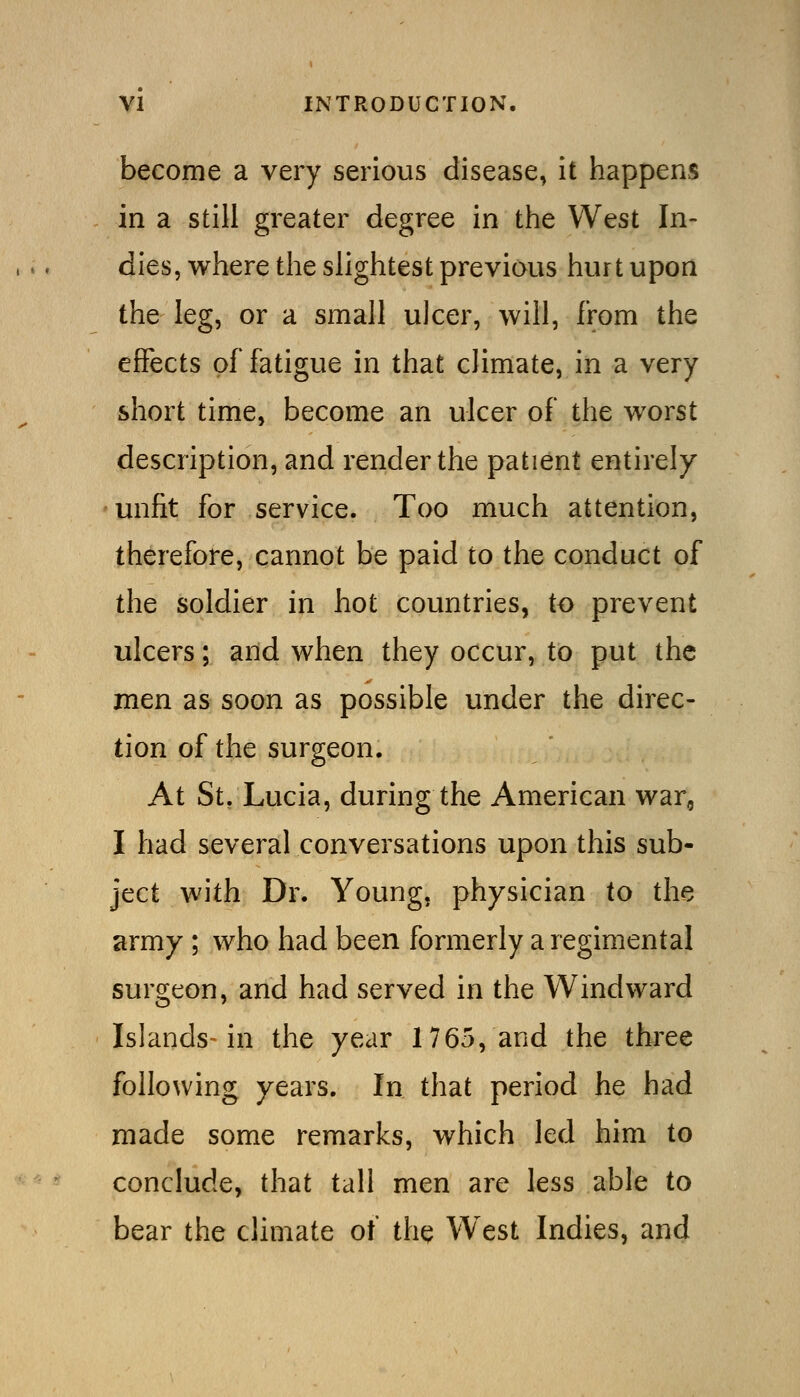 become a very serious disease, it happens in a still greater degree in the West In- dies, where the slightest previous hurt upon the leg, or a small ulcer, will, from the effects of fatigue in that climate, in a very short time, become an ulcer of the worst description, and render the patient entirely 'Unfit for service. Too much attention, therefore, cannot be paid to the conduct of the soldier in hot countries, to prevent ulcers; and when they occur, to put the men as soon as possible under the direc- tion of the surgeon. At St/Lucia, during the American war, I had several conversations upon this sub- ject with Dr. Young, physician to the army ; who had been formerly a regimental surgeon, and had served in the Windward Islands in the year 1765, and the three following years. In that period he had made some remarks, which led him to conclude, that tall men are less able to bear the climate of the West Indies, and