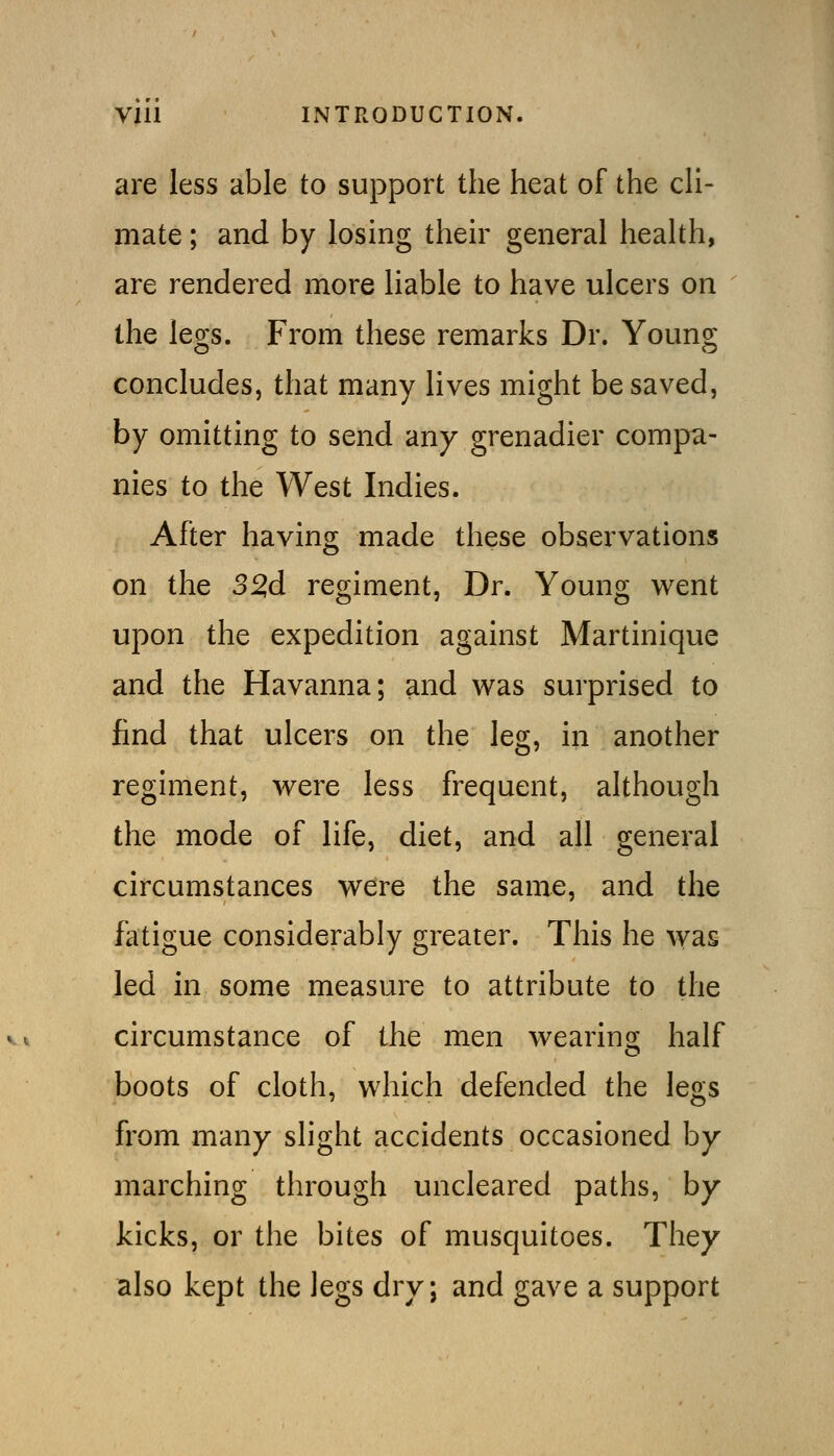 are less able to support the heat of the cH- mate; and by losing their general health, are rendered more liable to have ulcers on the legs. From these remarks Dr. Young concludes, that many lives might be saved, by omitting to send any grenadier compa- nies to the West Indies. After having made these observations on the 32,d regiment, Dr. Young went upon the expedition against Martinique and the Havanna; and was surprised to find that ulcers on the leg, in another regiment, were less frequent, although the mode of life, diet, and all general circumstances were the same, and the fatigue considerably greater. This he was Jed in some measure to attribute to the circumstance of the men wearing half boots of cloth, which defended the legs from many slight accidents occasioned by- marching through uncleared paths, by kicks, or the bites of musquitoes. They also kept the legs dry; and gave a support