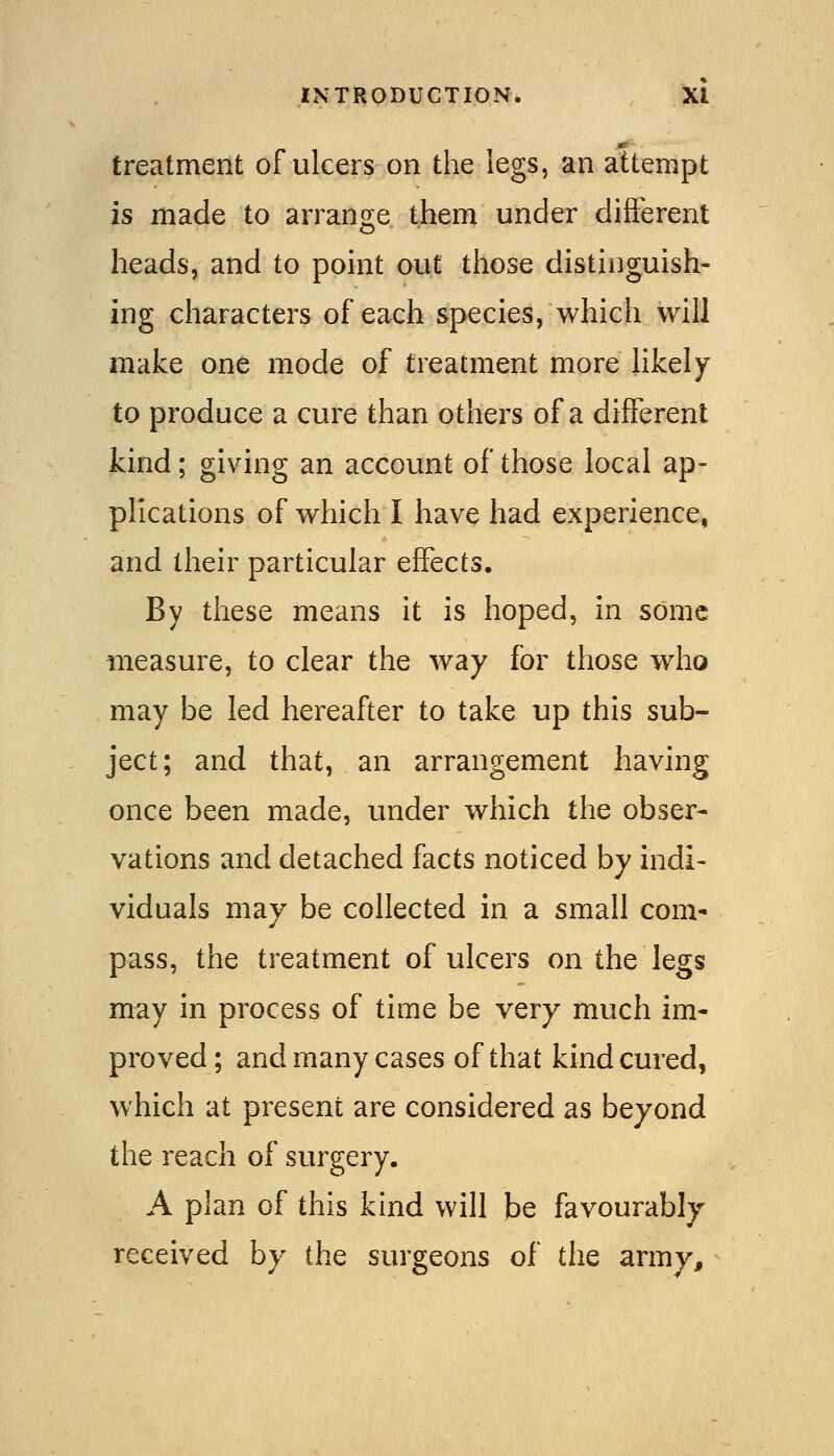 treatment of ulcers on the legs, an attempt is made to arrange them under different heads, and to point out those distinguish- ing characters of each species, which will make one mode of treatment more hkely to produce a cure than others of a different kind; giving an account of those local ap- plications of which I have had experience, and their particular effects. By these means it is hoped, in some measure, to clear the way for those who may be led hereafter to take up this sub- ject; and that, an arrangement having once been made, under which the obser- vations and detached facts noticed by indi- viduals may be collected in a small com* pass, the treatment of ulcers on the legs may in process of time be very much im- proved; and many cases of that kind cured, which at present are considered as beyond the reach of surgery. A plan of this kind will be favourably received by the surgeons of the army.