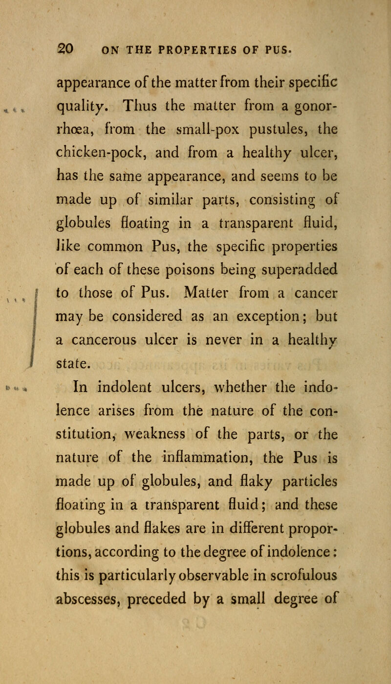 appearance of the matter from their specific quahty. Thus the matter from a gonor- rhoea, from the small-pox pustules, the chicken-pock, and from a healthy ulcer, has the same appearance, and seems to be made up of similar parts, consisting of globules floating in a transparent fluid, like common Pus, the specific properties of each of these poisons being superadded to those of Pus. Matter from a cancer may be considered as an exception; but a cancerous ulcer is never in a healthy state. In indolent ulcers, whether the indo- lence arises from the nature of the con- stitutionj weakness of the parts, or the nature of the inflammation, the Pus is made up of globules, and flaky particles floating in a transparent fluid; and these globules and flakes are in different propor- tions, according to the degree of indolence: this is particularly observable in scrofulous abscesses, preceded by a small degree of