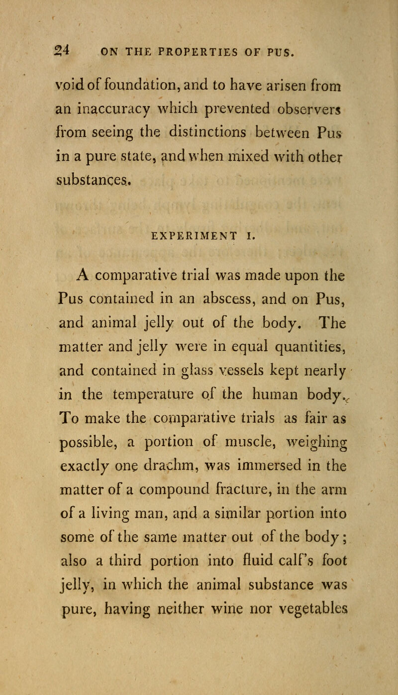void of foundation, and to have arisen from an inaccuracy which prevented observers from seeing the distinctions between Pus in a pure state, ^nd when mixed with other substances.. EXPERIMENT I. A comparative trial was made upon the Pus contained in an abscess, and on Pus, and animal jelly out of the body. The matter and jelly were in equal quantities, and contained in glass vessels kept nearly in the temperature of the human body.. To make the comparative trials as fair as possible, a portion of muscle, weighing exactly one drachm, was immersed in the matter of a compound fracture, in the arm of a living man, and a similar portion into some of the same matter out of the body; also a third portion into fluid calPs foot jelly, in which the animal substance was pure, having neither wine nor vegetables