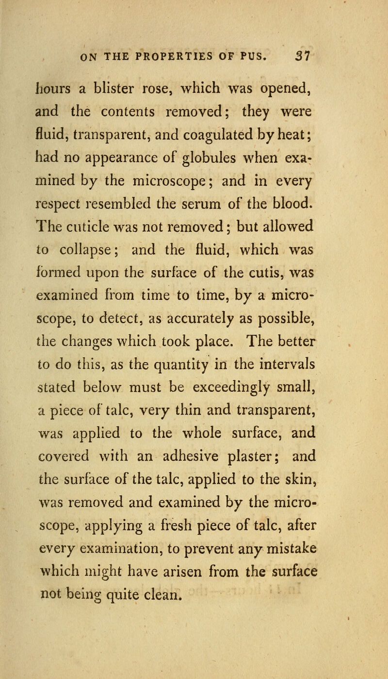 hours a blister rose, which was opened, and the contents removed; they were fluid, transparent, and coagulated by heat; had no appearance of globules when exa- mined by the microscope; and in every respect resembled the serum of the blood. The cuticle was not removed; but allowed to collapse; and the fluid, which was formed upon the surface of the cutis, was examined from time to time, by a micro- scope, to detect, as accurately as possible, the changes which took place. The better to do this, as the quantity in the intervals stated below must be exceedingly small, a piece of talc, very thin and transparent, was applied to the whole surface, and covered with an adhesive plaster; and the surface of the talc, applied to the skin, was removed and examined by the micro- scope, applying a fresh piece of talc, after every examination, to prevent any mistake which might have arisen from the surface not being quite clean.