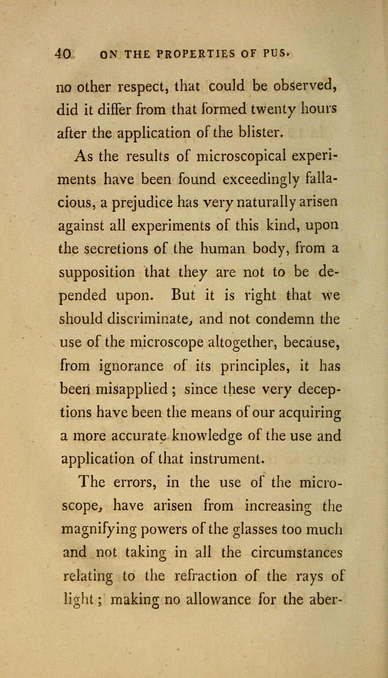 no Other respect, that could be observed, did it differ from that formed twenty hours after the application of the blister. As the results of microscopical experi- ments have been found exceedingly falla- cious, a prejudice has very naturally arisen against all experiments of this kind, upon the secretions of the human body, from a supposition that they are not to be de- pended upon. But it is right that we should discriminate^ and not condemn the use of the microscope altogether, because, from ignorance of its principles, it has been misapplied ; since these very decep- tions have been the means of our acquiring a more accurate knowledge of the use and application of that instrument. The errors, in the use of the micro- scope^ have arisen from increasing the magnifying powers of the glasses too much and not taking in all the circumstances relating to the refraction of the rays of light; making no allowance for the aber-