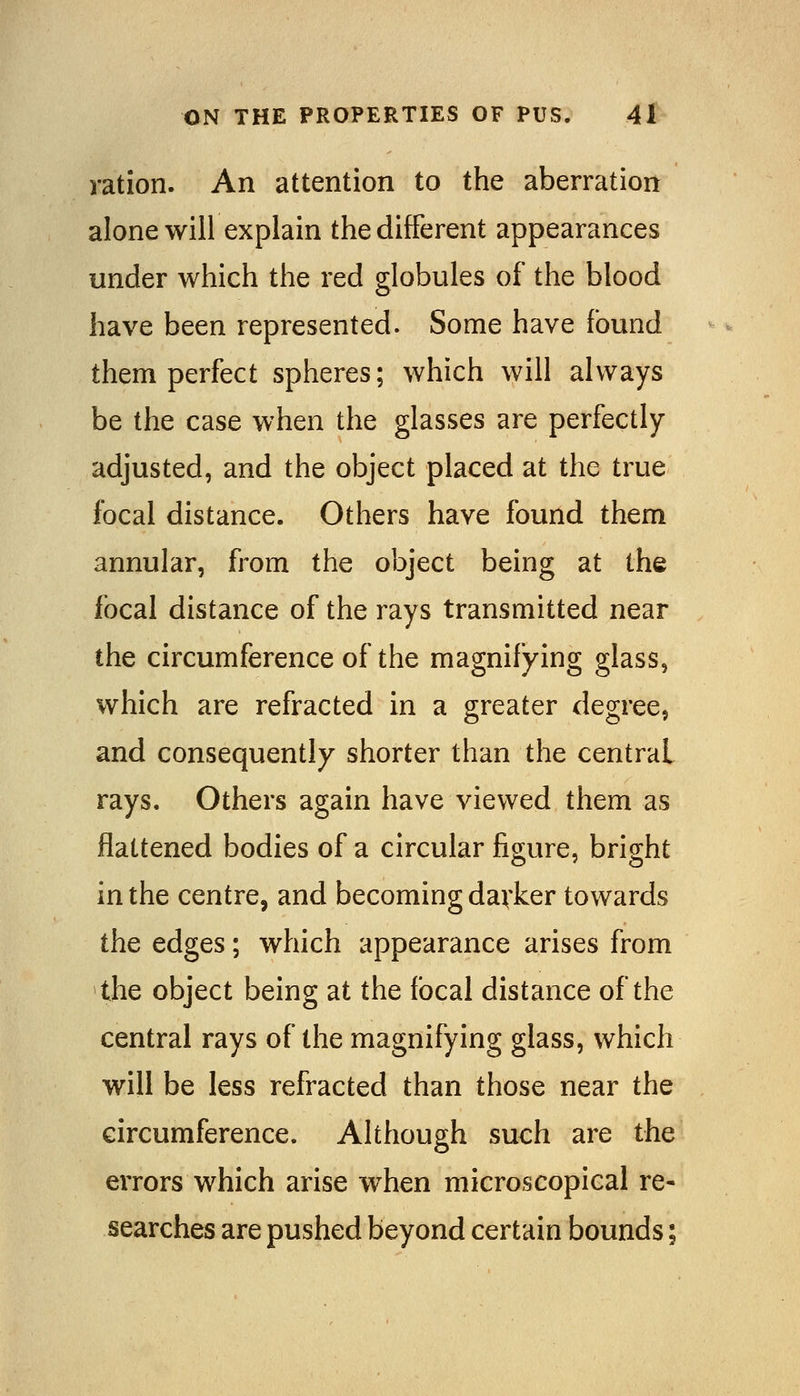 ration. An attention to the aberration alone will explain the different appearances under which the red globules of the blood have been represented. Some have found them perfect spheres; which will always be the case when the glasses are perfectly- adjusted, and the object placed at the true focal distance. Others have found them annular, from the object being at the focal distance of the rays transmitted near the circumference of the magnifying glass, which are refracted in a greater degree, and consequently shorter than the central rays. Others again have viewed them as flattened bodies of a circular figure, bright in the centre, and becoming darker towards the edges; which appearance arises from the object being at the focal distance of the central rays of the magnifying glass, which will be less refracted than those near the circumference. Altfiough such are the errors which arise when microscopical re- searches are pushed beyond certain bounds;