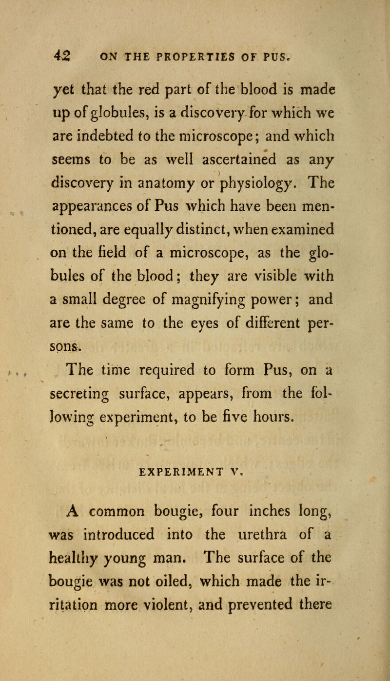 yet that the red part of the blood is made up of globules, is a discovery for which we are indebted to the microscope; and which seems to be as well ascertained as any discovery in anatomy or physiology. The appearances of Pus which have been men- tioned, are equally distinct, when examined on the field of a microscope, as the glo- bules of the blood; they are visible with a small degree of magnifying power; and are the same to the eyes of different per- sons. The time required to form Pus, on a secreting surface, appears, from the fbl- lowing experiment, to be five hours. EXPERIMENT V. A common bougie, four inches long, was introduced into the urethra of a healthy young man. The surface of the bougie was not oiled, which made the ir- ritation more violent, and prevented there
