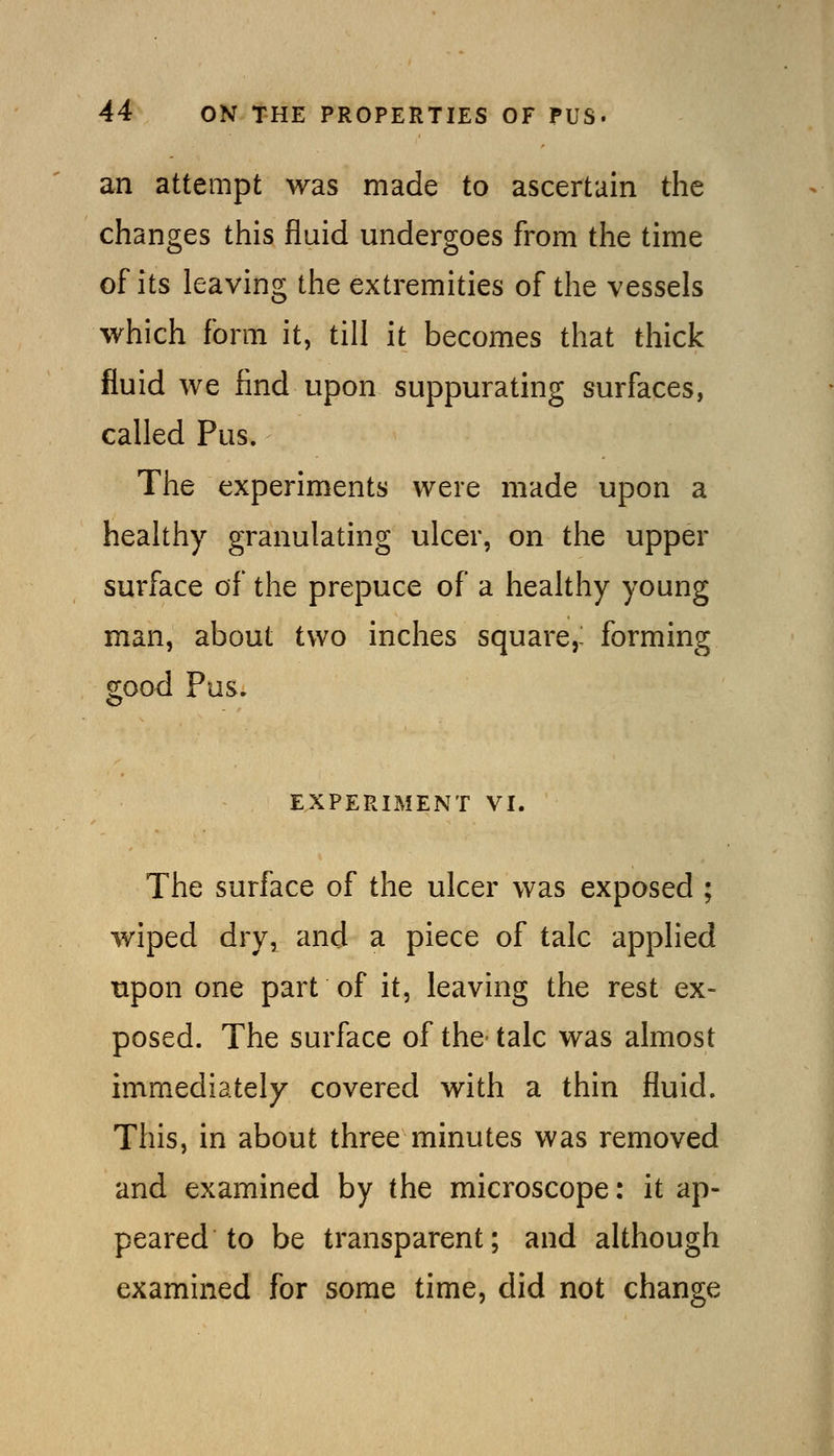 an attempt was made to ascertain the changes this fluid undergoes from the time of its leaving the extremities of the vessels which form it, till it becomes that thick fluid we find upon suppurating surfaces, called Pus. The experiments were made upon a healthy granulating ulcer, on the upper surface of the prepuce of a healthy young man, about two inches square,- forming good Pus. EXPERIMENT VI. The surface of the ulcer was exposed ; wiped dry, and a piece of talc applied upon one part of it, leaving the rest ex- posed. The surface of the- talc was almost immediately covered with a thin fluid. This, in about three minutes was removed and examined by the microscope: it ap- peared to be transparent; and although examined for some time, did not change