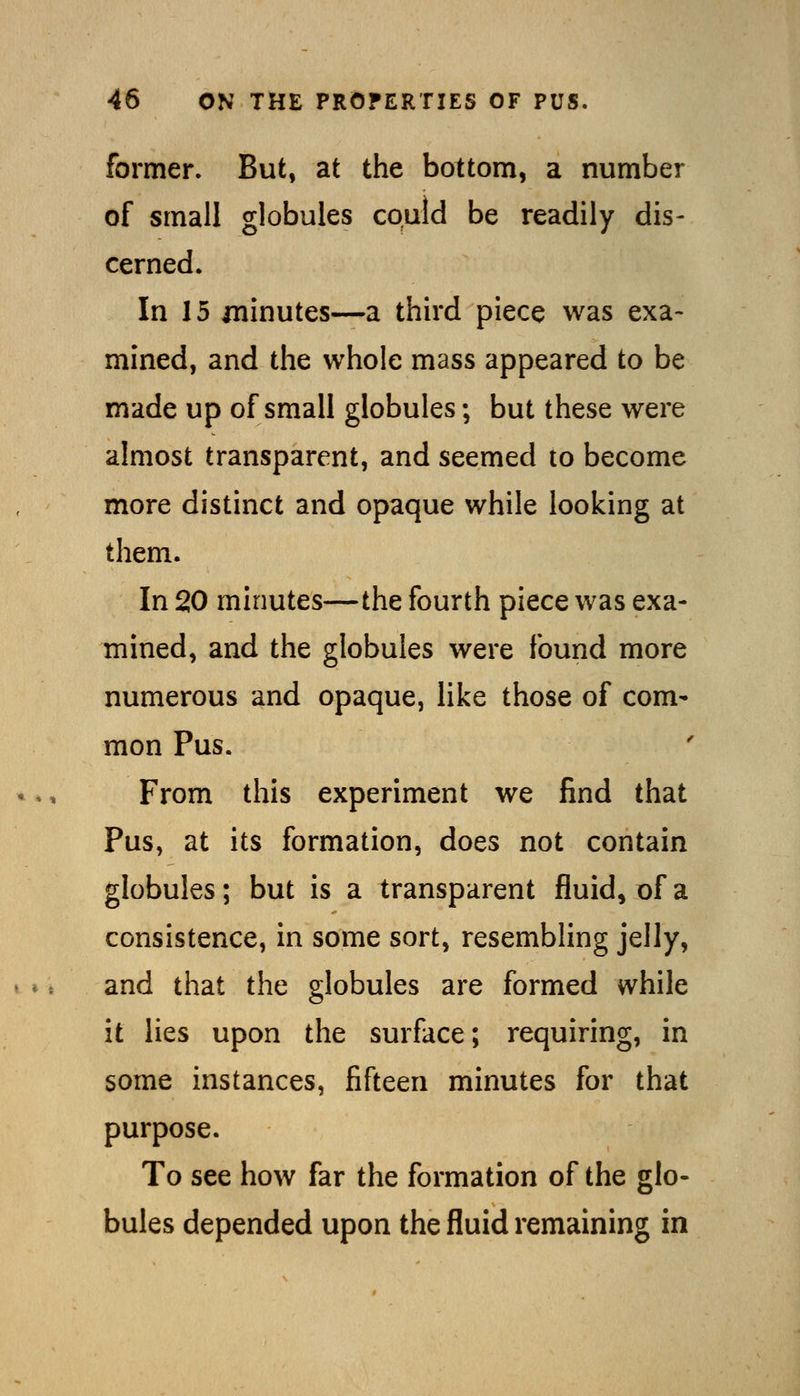 former. But, at the bottom, a number of small globules could be readily dis- cerned. In 15 minutes—a third piece was exa- mined, and the whole mass appeared to be made up of small globules; but these were almost transparent, and seemed to become more distinct and opaque while looking at them. In 20 minutes—the fourth piece was exa- mined, and the globules were found more numerous and opaque, like those of com- mon Pus. From this experiment we find that Pus, at its formation, does not contain globules; but is a transparent fluid, of a consistence, in some sort, resembling jelly, and that the globules are formed while it lies upon the surface; requiring, in some instances, fifteen minutes for that purpose. To see how far the formation of the glo- bules depended upon the fluid remaining in