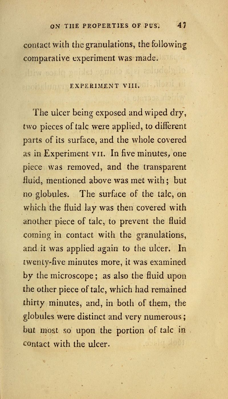 contact with the granulations, the following comparative experiment was made. EXPERIMENT VIII. The ulcer being exposed and wiped dry, two pieces of talc were applied, to different parts of its surface, and the whole covered as in Experiment vii. In five minutes, one piece was removed, and the transparent fluid, mentioned above was met with; but no globules. The surface of the talc, on which the fluid lay was then covered with another piece of talc, to prevent the fluid coming in contact with the granulations, and it was applied again to the ulcer. In twenty-five minutes more, it was examined by the microscope; as also the fluid upon the other piece of talc, which had remained thirty minutes, and, in both of them, the globules were distinct and very numerous; but most so upon the portion of talc in contact with the ulcer.