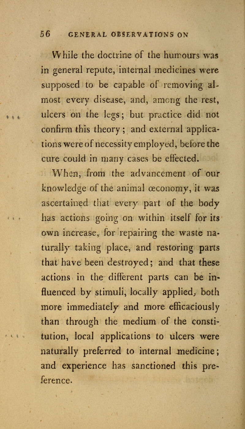 While the doctrine of the huirours was in general repute, internal medicines were supposed to be capable of removing al- most every disease, and, among the rest, ^ t ^ ulcers on the legs; but practice did not confirm this theory ; and external applica- tions were of necessity employed, before the cure could in many cases be effected. When, from the advancement of our knowledge of the animal oeconomy, it was ascertained that every part of the body has actions going on within itself for its own increase, for repairing the waste na- turally taking place, and restoring parts that have been destroyed; and that these actions in the different parts can be in- fluenced by stimuli, locally applied, both more immediately and more efficaciously than through the medium of the consti- tution, local applications to ulcers were naturally preferred to internal jiiedicine; and experience has sanctioned this pre- ference.
