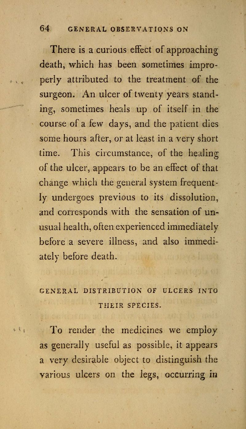 There is a curious effect of approaching death, which has been sometimes impro- perly attributed to the treatment of the surgeon. An ulcer of twenty years stand- ing, sometimes heals up of itself in the course of a few days, and the patient dies some hours after, or at least in a very short time. This circumstance, of the healing of the ulcer, appears to be an effect of that change which the general system frequent- ly undergoes previous to its dissolution, and corresponds with the sensation of un^- usual health, often experienced immediately before a severe illness, and also immedi- ately before death. GENERAL DISTRIBUTION OF ULCERS INTO THEIR SPECIES. To render the medicines we employ as generally useful as possible, it appears a very desirable object to distinguish the various ulcers on the legs, occurring in