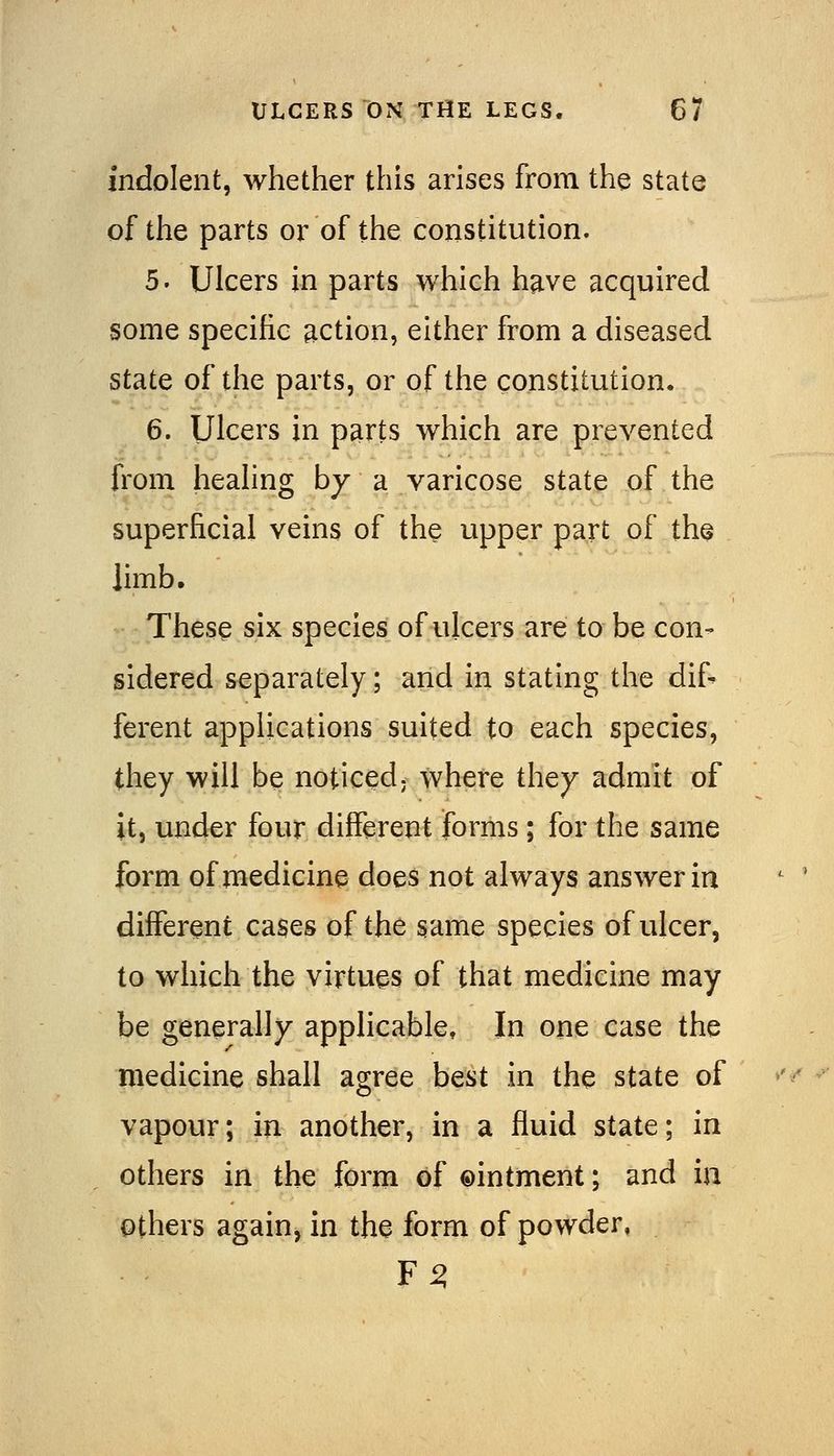 indolent, whether this arises from the state of the parts or of the constitution. 5. Ulcers in parts which have acquired some specific action, either from a diseased state of the parts, or of the constitution. 6. Ulcers in parts which are prevented from healing by a varicose state of the superficial veins of the upper part of the limb. These six species of ulcers are to be con- sidered separately; and in stating the dif- ferent applications suited to each species, they will be noticed; where they admit of it, und^r four different forms; for the same form of medicine does not always answer in different cases of the same species of ulcer, to which the virtues of that medicine may be generally applicable. In one case the medicine shall agree best in the state of vapour; in another, in a fluid state; in others in the form of ©intment; and in others again, in the form of powder, F ^
