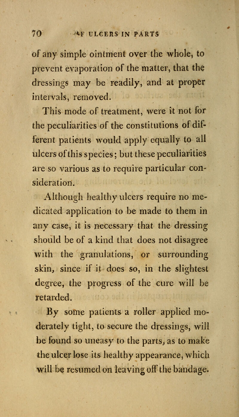 of any simple ointment over the whole, to prevent evaporation of the matter, that the dressings may be readily, and at proper intervals, removed. This mode of treatment, were it not for the peculiarities of the constitutions of dif- ferent patients would apply equally to all ulcers of this species; but these peculiarities are so various as to require particular con- sideration. Although healthy ulcers require no me- dicated application to be made to them in any case, it is necessary that the dressing should be of a kind that does not disagree with the granulations, or surrounding skin, since if it does so, in the slightest degree, the progress of the cure will be retarded. By some patients a roller applied mo- derately tight, to secure the dressings, will be found so uneasy to the parts, as to make the ulcer lose its healthy appearance, which will be resumed on leaving off the bandage.