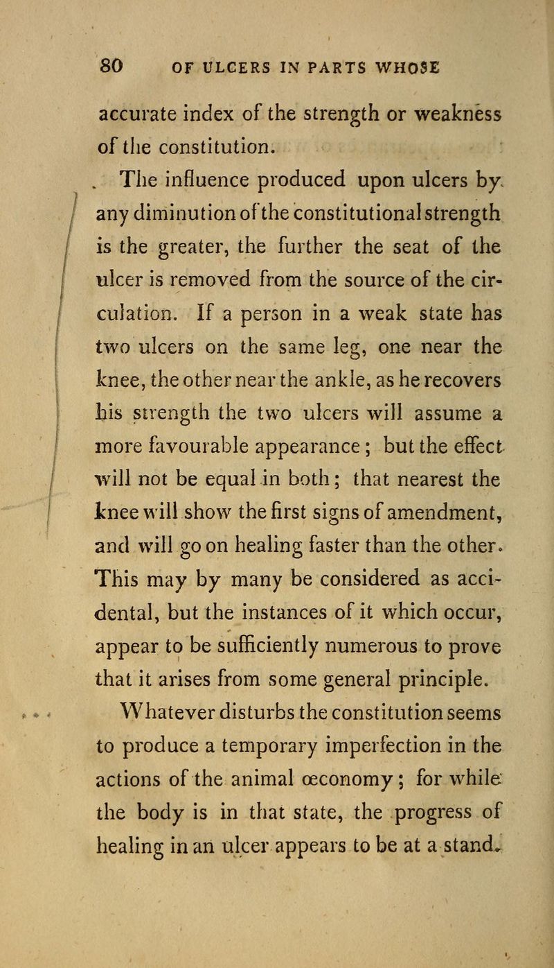 accurate index of the strength or weakness of tlie constitution. . The influence produced upon ulcers by. any diminution of the constitutional strength is the greater, the further the seat of the ulcer is removed from the source of the cir- culation. If a person in a weak state has two ulcers on the same leg, one near the knee, the other near the ankle, as he recovers bis strength the two ulcers will assume a more favourable appearance; but the effect will not be equal in both; that nearest the inee will show the first signs of amendment, and will goon healing faster than the other. This may by many be considered as acci- dental, but the instances of it which occur, appear to be sufficiently numerous to prove that it arises from some general principle. Whatever disturbs the constitution seems to produce a temporary imperfection in the actions of the animal oeconomy; for while the body is in that state, the progress of healing in an ulcer appears to be at a stand.