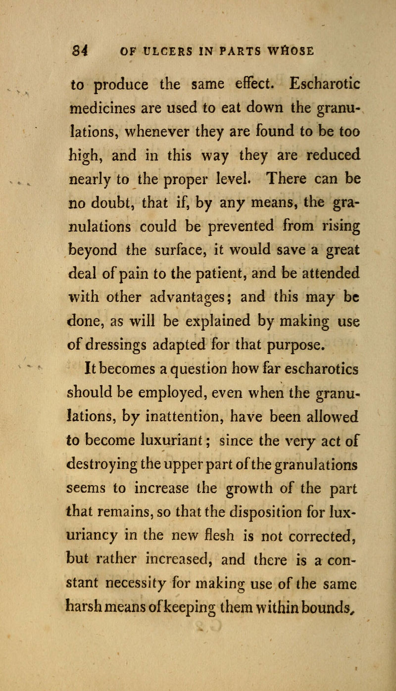 to produce the same effect. Escharotic medicines are used to eat down the granu- lations, whenever they are found to be too high, and in this way they are reduced nearly to the proper level. There can be no doubt, that if, by any means, the gra- nulations could be prevented from rising beyond the surface, it would save a great deal of pain to the patient, and be attended with other advantages; and this may be done, as will be explained by making use of dressings adapted for that purpose. It becomes a question how far escharotics should be employed, even when the granu- lations, by inattention, have been allowed to become luxuriant; since the very act of destroying the upper part of the granulations seems to increase the growth of the part that remains, so that the disposition for lux- uriancy in the new flesh is not corrected, but rather increased, and there is a con- stant necessity for making use of the same harsh means of keeping them within bounds^