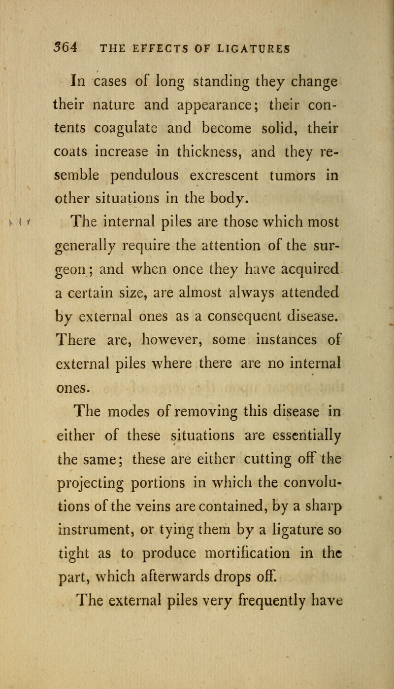 In cases of long standing they change their nature and appearance; their con- tents coagulate and become solid, their coats increase in thickness, and they re- semble pendulous excrescent tumors in other situations in the body. The internal piles are those which most generally require the attention of the sur- geon; and when once they have acquired a certain size, are almost always attended by external ones as a consequent disease. There are, however, some instances of external piles where there are no internal ones. The modes of removing this disease in either of these situations are essentially the same; these are either cutting off the projecting portions in which the convolu- tions of the veins are contained, by a sharp instrument, or tying them by a ligature so tight as to produce mortification in the part, which afterwards drops off. The external piles very frequently have