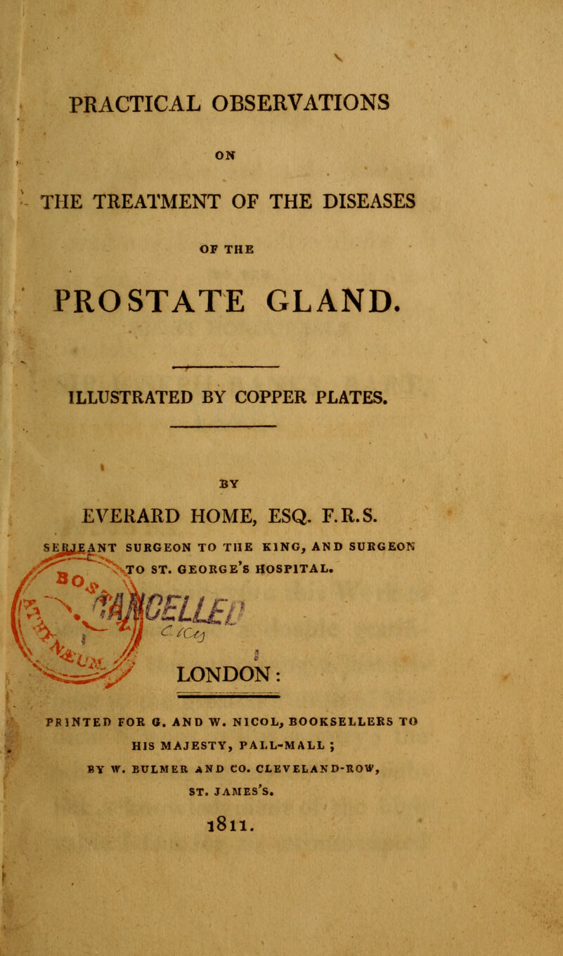 PRACTICAL OBSERVATIONS ON THE TREATMENT OF THE DISEASES OF THE PROSTATE GLAND. ILLUSTRATED BY COPPER PLATES. BY EVERARD HOME, ESQ. F.R.S. serjeant surgeon to the king, and surgeon to st. George's hospital. LONDON: printed for g. and w. nicol, booksellers to his majesty, pall-mall ; by w. bulmer and co. cleveland-row, st. James's. l8ll.