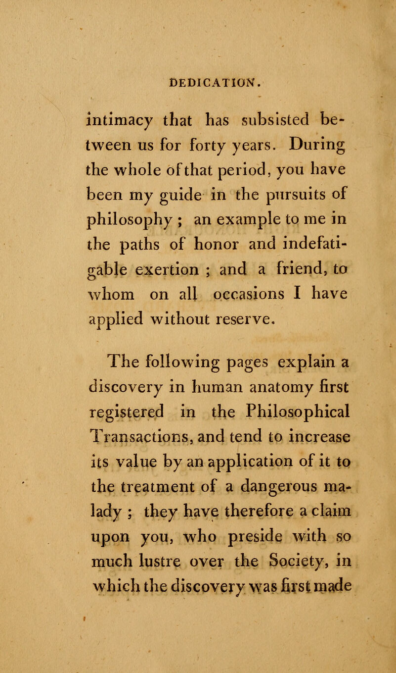 intimacy that has subsisted be- tween us for forty years. During the whole of that period, you have been my guide in the pursuits of philosophy ; an example to me in the paths of honor and indefati- gable exertion ; and a friend, to whom on all occasions I have applied without reserve. The following pages explain a discovery in human anatomy first registered in the Philosophical Transactions, and tend to increase its value by an application of it to the treatment of a dangerous ma- lady ; they have therefore a claim upon you, who preside with so much lustre over the Society, in which the discovery was first made