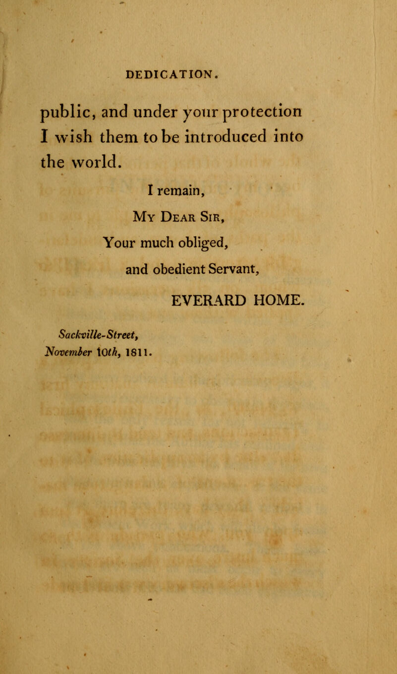 public, and under your protection I wish them to be introduced into the world. I remain, My Dear Sir, Your much obliged, and obedient Servant, EVERARD HOME. Sackville-Street, Novemier \Oth, 1811.