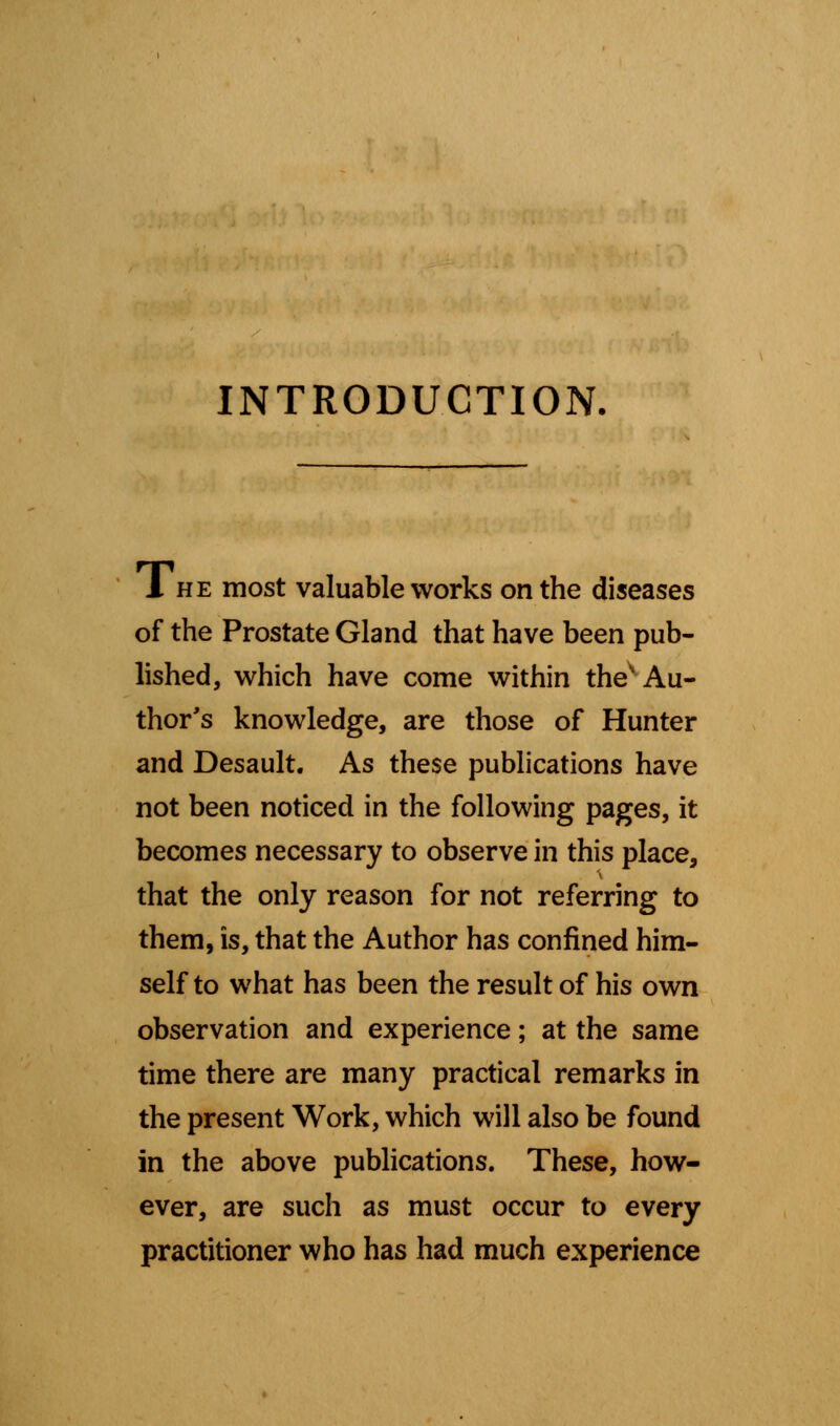 INTRODUCTION. 1 he most valuable works on the diseases of the Prostate Gland that have been pub- lished, which have come within thes Au- thor's knowledge, are those of Hunter and Desault. As these publications have not been noticed in the following pages, it becomes necessary to observe in this place, that the only reason for not referring to them, is, that the Author has confined him- self to what has been the result of his own observation and experience; at the same time there are many practical remarks in the present Work, which will also be found in the above publications. These, how- ever, are such as must occur to every practitioner who has had much experience