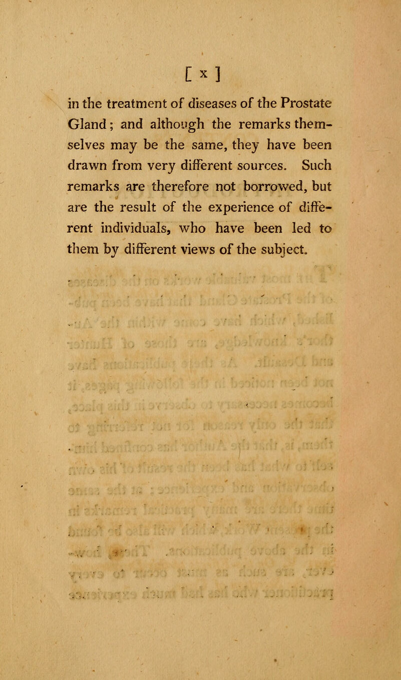 [x] in the treatment of diseases of the Prostate Gland; and although the remarks them- selves may be the same, they have been drawn from very different sources. Such remarks are therefore not borrowed, but are the result of the experience of diffe- rent individuals, who have been led to them by different views of the subject