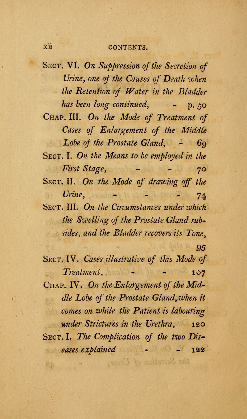 Sect. VI. On Suppression of the Secretion of Urine, one of the Causes of Death when the Retention of Water in the Bladder has been long continued, - p. 50 Chap. III. On the Mode of Treatment of Cases of Enlargement of the Middle Lobe of the Prostate Gland, - 69 Sect. I. On the Means to be employed in the First Stage, 70 Sect. II. On the Mode of drawing off the Urine, - - 74 Sect. III. On the Circumstances under which the Swelling of the Prostate Gland sub- sides, and the Bladder recovers its Tone, 95 Sect. IV. Cases illustrative of this Mode of Treatment, - - 107 Chap. IV. On the Enlargement of the Mid- die Lobe of the Prostate Gland, when it comes on while the Patient is labouring under Strictures in the Urethra, 120 Sect. I. The Complication of the two Dis- eases explai?ied - 122