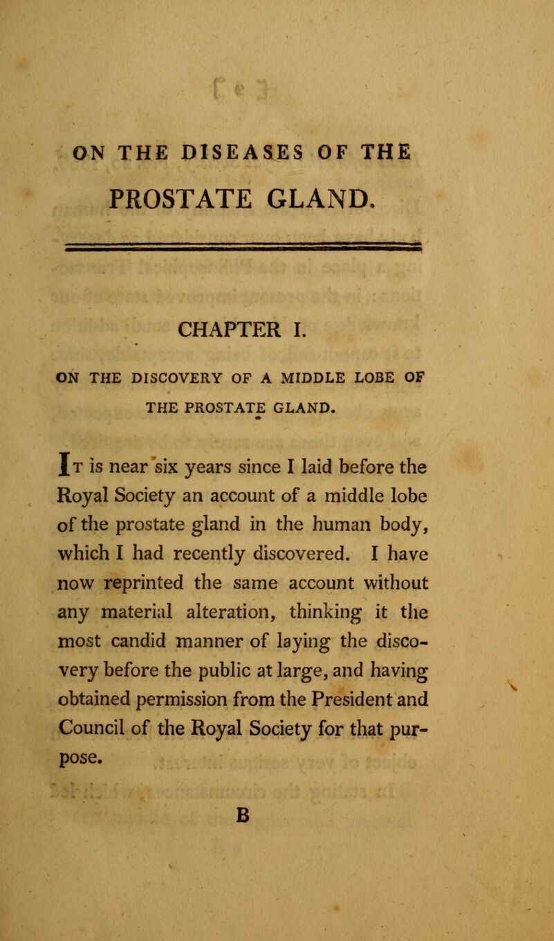 ON THE DISEASES OF THE PROSTATE GLAND. CHAPTER I. ON THE DISCOVERY OF A MIDDLE LOBE OF THE PROSTATE GLAND. I t is near six years since I laid before the Royal Society an account of a middle lobe of the prostate gland in the human body, which I had recently discovered. I have now reprinted the same account without any material alteration, thinking it the most candid manner of laying the disco- very before the public at large, and having obtained permission from the President and Council of the Royal Society for that pur- pose. B