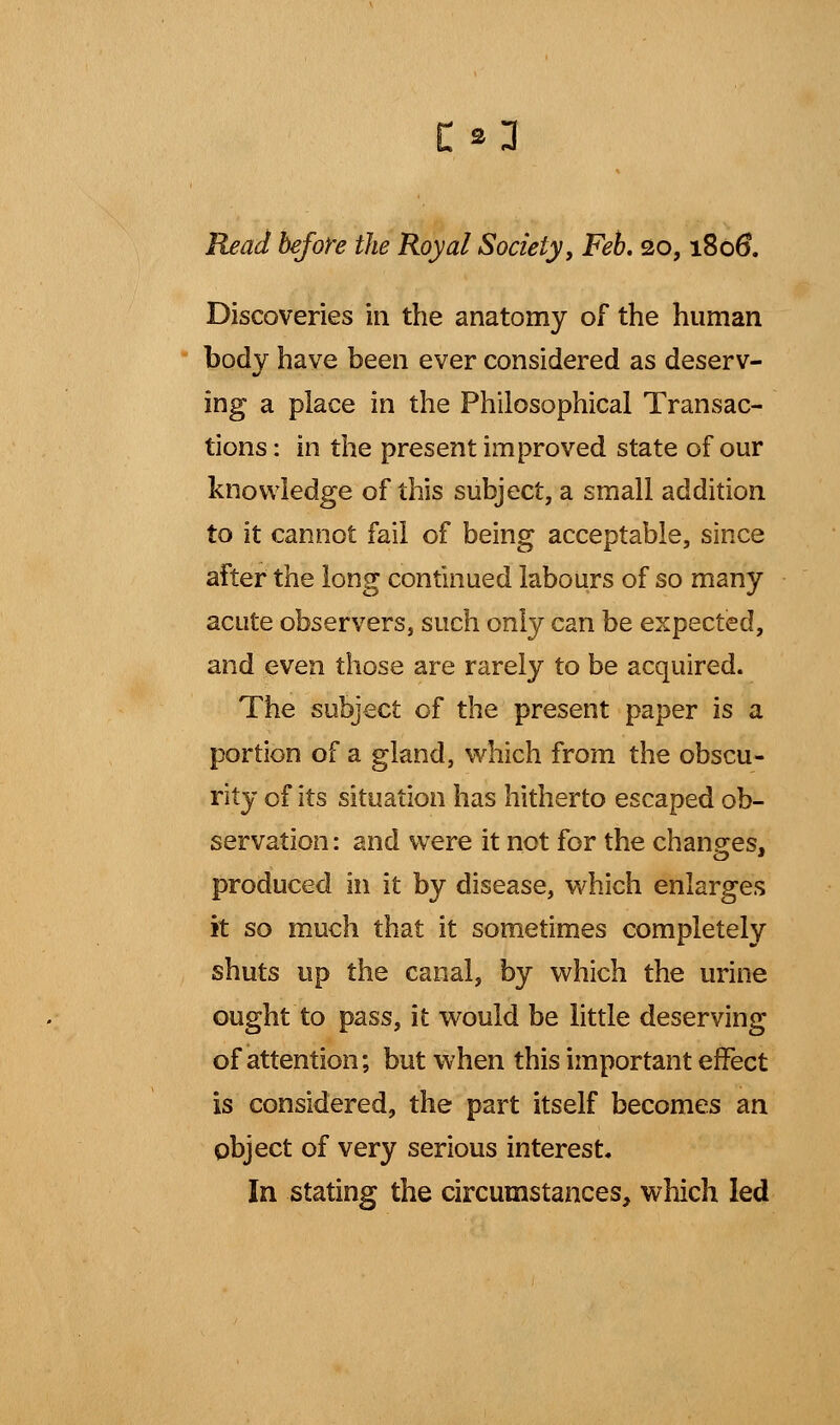 £*3j Read before the Royal Society, Feb. 20,1806. Discoveries in the anatomy of the human body have been ever considered as deserv- ing a place in the Philosophical Transac- tions : in the present improved state of our knowledge of this subject, a small addition to it cannot fail of being acceptable, since after the long continued labours of so many acute observers, such only can be expected, and even those are rarely to be acquired. The subject of the present paper is a portion of a gland, which from the obscu- rity of its situation has hitherto escaped ob- servation: and were it not for the changes, produced in it by disease, which enlarges it so much that it sometimes completely shuts up the canal, by which the urine ought to pass, it would be little deserving of attention; but when this important effect is considered, the part itself becomes an object of very serious interest. In stating the circumstances, which led