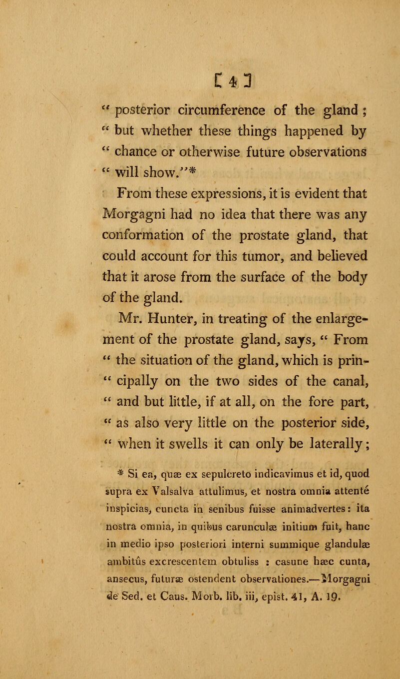  posterior circumference of the gland ;  but whether these things happened by  chance or otherwise future observations  will show/'* From these expressions, it is evident that Morgagni had no idea that there was any conformation of the prostate gland, that could account for this tumor, and believed that it arose from the surface of the body of the gland. Mr. Hunter, in treating of the enlarge- ment of the prostate gland, says,  From  the situation of the gland, which is prin-  cipally on the two sides of the canal,  and but little, if at all, on the fore part,  as also very little on the posterior side,  when it swells it can only be laterally; * Si ea, quae ex sepulcreto indicavimus et id, quod supra ex Valsalva attulimus, et nostra omnia attente inspicias, euncta in senibus fuisse animadvertes: ita nostra omnia, in quifous carunculas initium fuit, hanc in medio ipso posteriori interni summique glandulae ambitus ex crescent em obtuliss : casune haec cunta, ansecus, futuras ostendent observationes.—Morgagni de Sed. et Caus. Morb. lib. iii, epist. 41, A. 19.