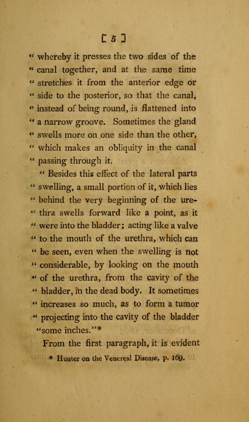 iC it ((  whereby it presses the two sides of the  canal together, and at the same time stretches it from the anterior edge or side to the posterior, so that the canal, instead of being round, is flattened into u a narrow groove. Sometimes the gland  swells more on one side than the other,  which makes an obliquity in the canal  passing through it.  Besides this effect of the lateral parts  swelling, a small portion of it, which lies  behind the very beginning of the ure- '* thra swells forward like a point, as it  were into the bladder; acting like a valve *' to the mouth of the urethra, which can  be seen, even when the swelling is not  considerable, by looking on the mouth 44 of the urethra, from the cavity of the  bladder, in the dead body. It sometimes  increases so much, as to form a tumor projecting into the cavity of the bladder 'some inches/'* From the first paragraph, it is evident * Hunter on the Venereal Disease, p. 169. u