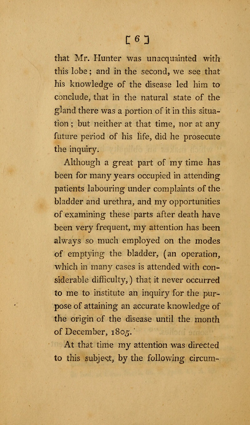 C63 that Mr. Hunter was unacquainted with this lobe; and in the second, we see that his knowledge of the disease led him to conclude, that in the natural state of the gland there was a portion of it in this situa- tion ; but neither at that time, nor at any future period of his life, did he prosecute the inquiry. Although a great part of my time has been for many years occupied in attending patients labouring under complaints of the bladder and urethra, and my opportunities of examining these parts after death have been very frequent, my attention has been always so much employed on the modes of emptying the bladder, (an operation, which in many cases is attended with con- siderable difficulty,) that it never occurred to me to institute an inquiry for the pur- pose of attaining an accurate knowledge of the origin of the disease until the month of December, 1805.* At that time my attention was directed to this subject, by the following circum-